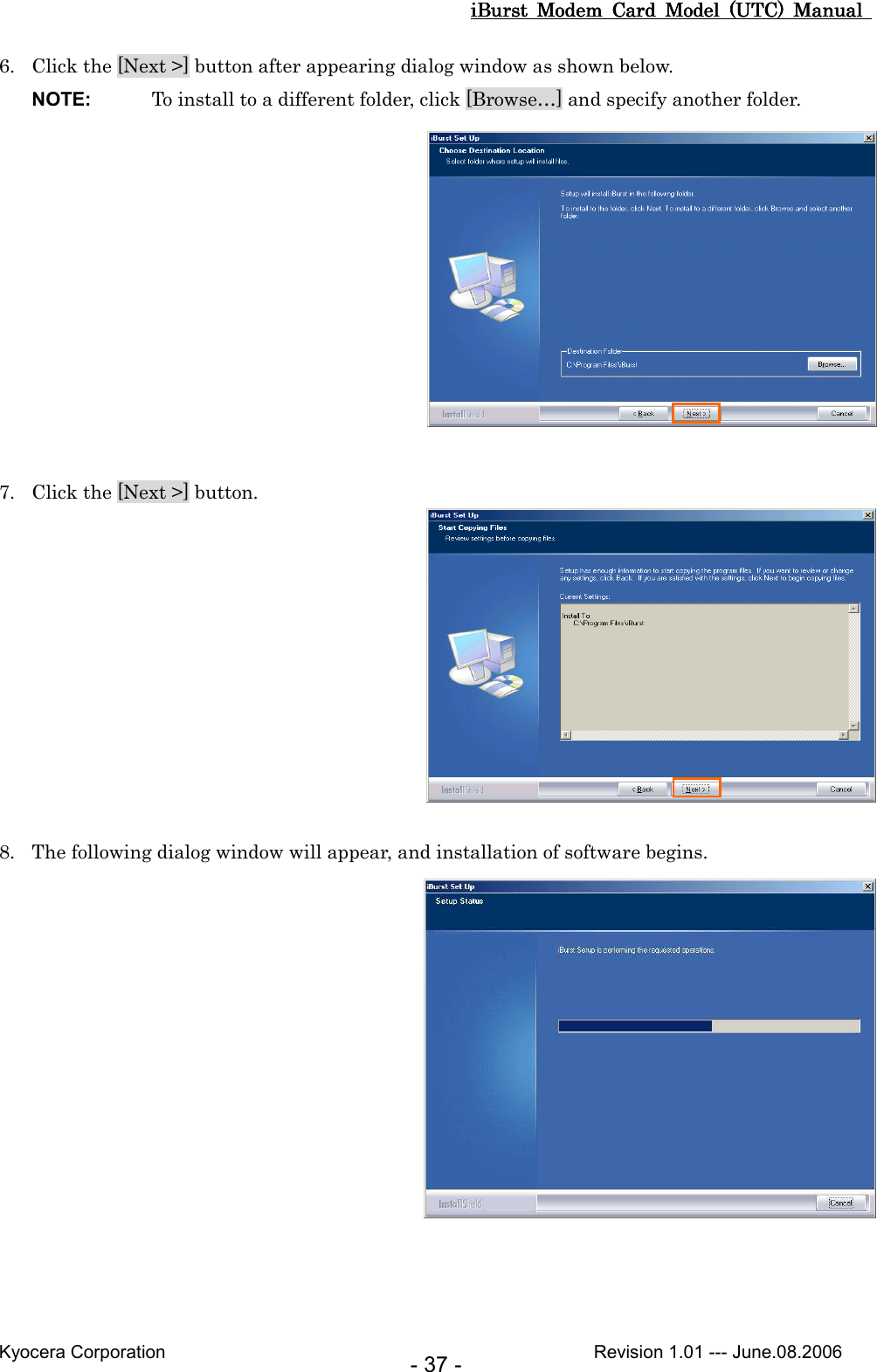 iBurst  Modem  Card  Model  (UTC)  Manual iBurst  Modem  Card  Model  (UTC)  Manual iBurst  Modem  Card  Model  (UTC)  Manual iBurst  Modem  Card  Model  (UTC)  Manual       Kyocera Corporation                                                                                              Revision 1.01 --- June.08.2006 - 37 - 6. Click the [Next &gt;] button after appearing dialog window as shown below. NOTE:  To install to a different folder, click [Browse…] and specify another folder.   7. Click the [Next &gt;] button.   8. The following dialog window will appear, and installation of software begins.         