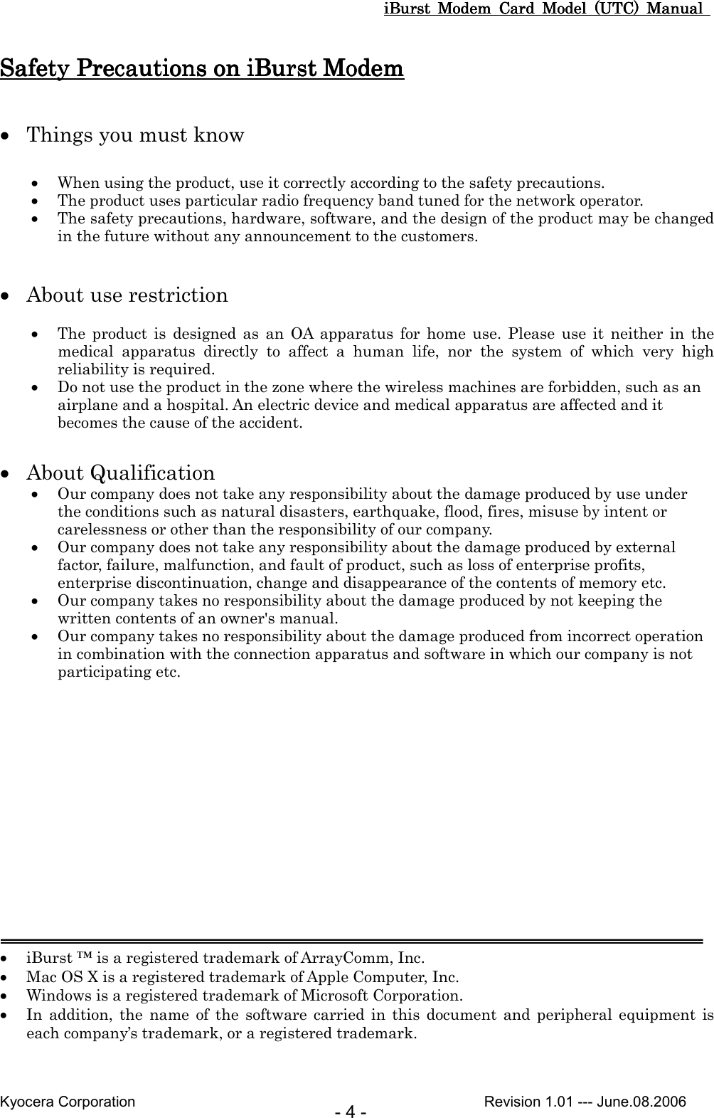 iBurst  Modem  Card  Model  (UTC)  Manual iBurst  Modem  Card  Model  (UTC)  Manual iBurst  Modem  Card  Model  (UTC)  Manual iBurst  Modem  Card  Model  (UTC)  Manual       Kyocera Corporation                                                                                              Revision 1.01 --- June.08.2006 - 4 - Safety Precautions on iBurst Safety Precautions on iBurst Safety Precautions on iBurst Safety Precautions on iBurst ModemModemModemModem     • Things you must know  • When using the product, use it correctly according to the safety precautions. • The product uses particular radio frequency band tuned for the network operator. • The safety precautions, hardware, software, and the design of the product may be changed in the future without any announcement to the customers.   • About use restriction  • The  product  is  designed  as  an  OA  apparatus  for  home  use.  Please  use  it  neither  in  the medical  apparatus  directly  to  affect  a  human  life,  nor  the  system  of  which  very  high reliability is required. • Do not use the product in the zone where the wireless machines are forbidden, such as an airplane and a hospital. An electric device and medical apparatus are affected and it becomes the cause of the accident.  • About Qualification • Our company does not take any responsibility about the damage produced by use under the conditions such as natural disasters, earthquake, flood, fires, misuse by intent or carelessness or other than the responsibility of our company. • Our company does not take any responsibility about the damage produced by external factor, failure, malfunction, and fault of product, such as loss of enterprise profits, enterprise discontinuation, change and disappearance of the contents of memory etc. • Our company takes no responsibility about the damage produced by not keeping the written contents of an owner&apos;s manual. • Our company takes no responsibility about the damage produced from incorrect operation in combination with the connection apparatus and software in which our company is not participating etc.           • iBurst ™ is a registered trademark of ArrayComm, Inc. • Mac OS X is a registered trademark of Apple Computer, Inc. • Windows is a registered trademark of Microsoft Corporation. • In  addition,  the  name  of  the  software  carried in  this  document  and  peripheral  equipment  is each company’s trademark, or a registered trademark. 