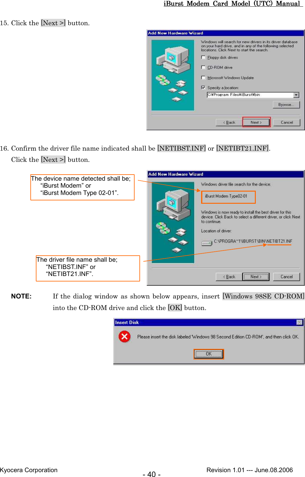 iBurst  Modem  Card  Model  (UTC)  Manual iBurst  Modem  Card  Model  (UTC)  Manual iBurst  Modem  Card  Model  (UTC)  Manual iBurst  Modem  Card  Model  (UTC)  Manual       Kyocera Corporation                                                                                              Revision 1.01 --- June.08.2006 - 40 - 15. Click the [Next &gt;] button.      16. Confirm the driver file name indicated shall be [NETIBST.INF] or [NETIBT21.INF]. Click the [Next &gt;] button.  NOTE:  If the dialog window as shown below appears, insert [Windows 98SE CD-ROM] into the CD-ROM drive and click the [OK] button.  The device name detected shall be;     “iBurst Modem” or     “iBurst Modem Type 02-01”. The driver file name shall be;     “NETIBST.INF” or     “NETIBT21.INF”. 