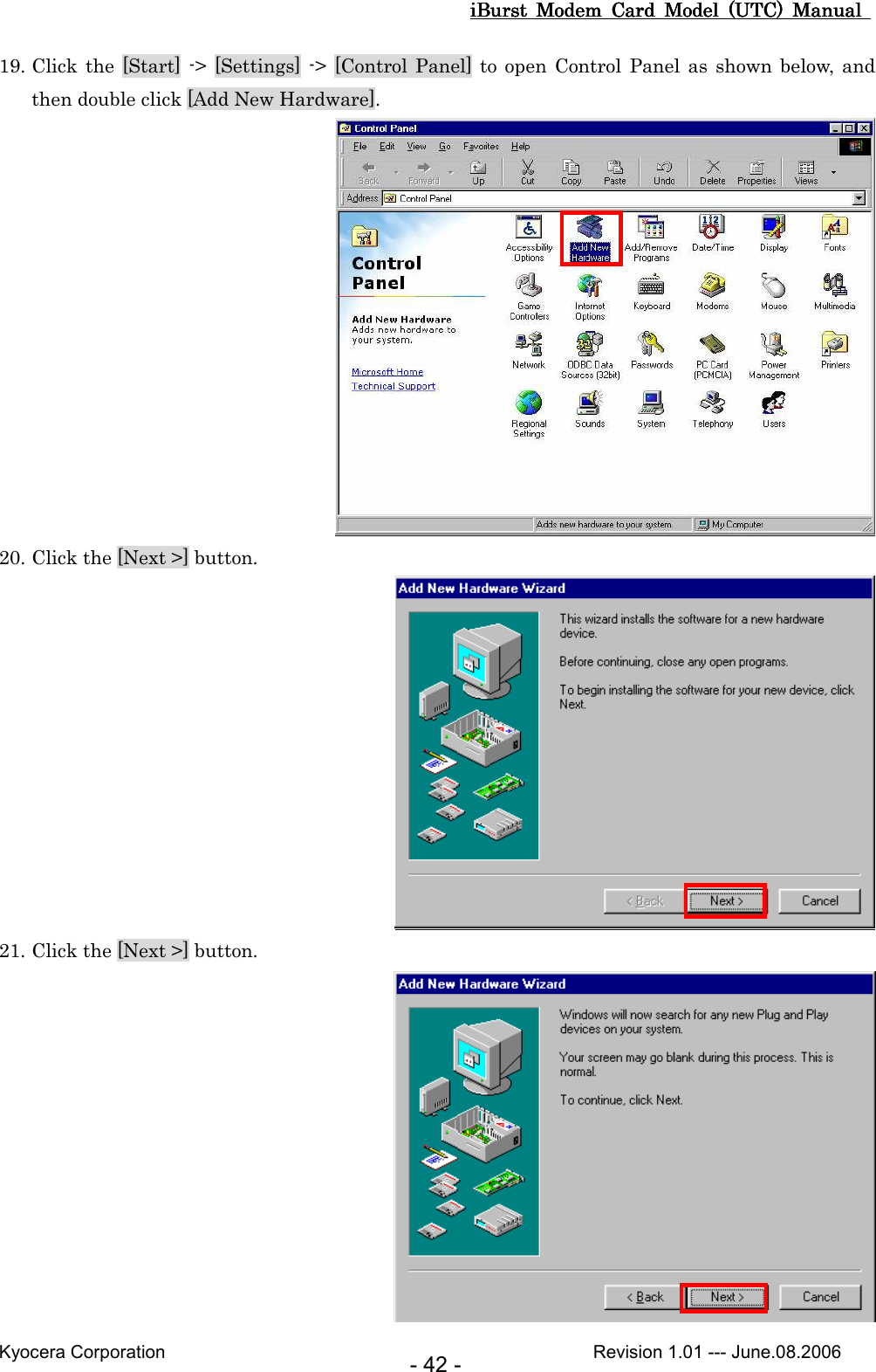 iBurst  Modem  Card  Model  (UTC)  Manual iBurst  Modem  Card  Model  (UTC)  Manual iBurst  Modem  Card  Model  (UTC)  Manual iBurst  Modem  Card  Model  (UTC)  Manual       Kyocera Corporation                                                                                              Revision 1.01 --- June.08.2006 - 42 - 19. Click the [Start] -&gt; [Settings] -&gt; [Control Panel]  to  open  Control Panel as shown below,  and then double click [Add New Hardware].  20. Click the [Next &gt;] button.  21. Click the [Next &gt;] button.  