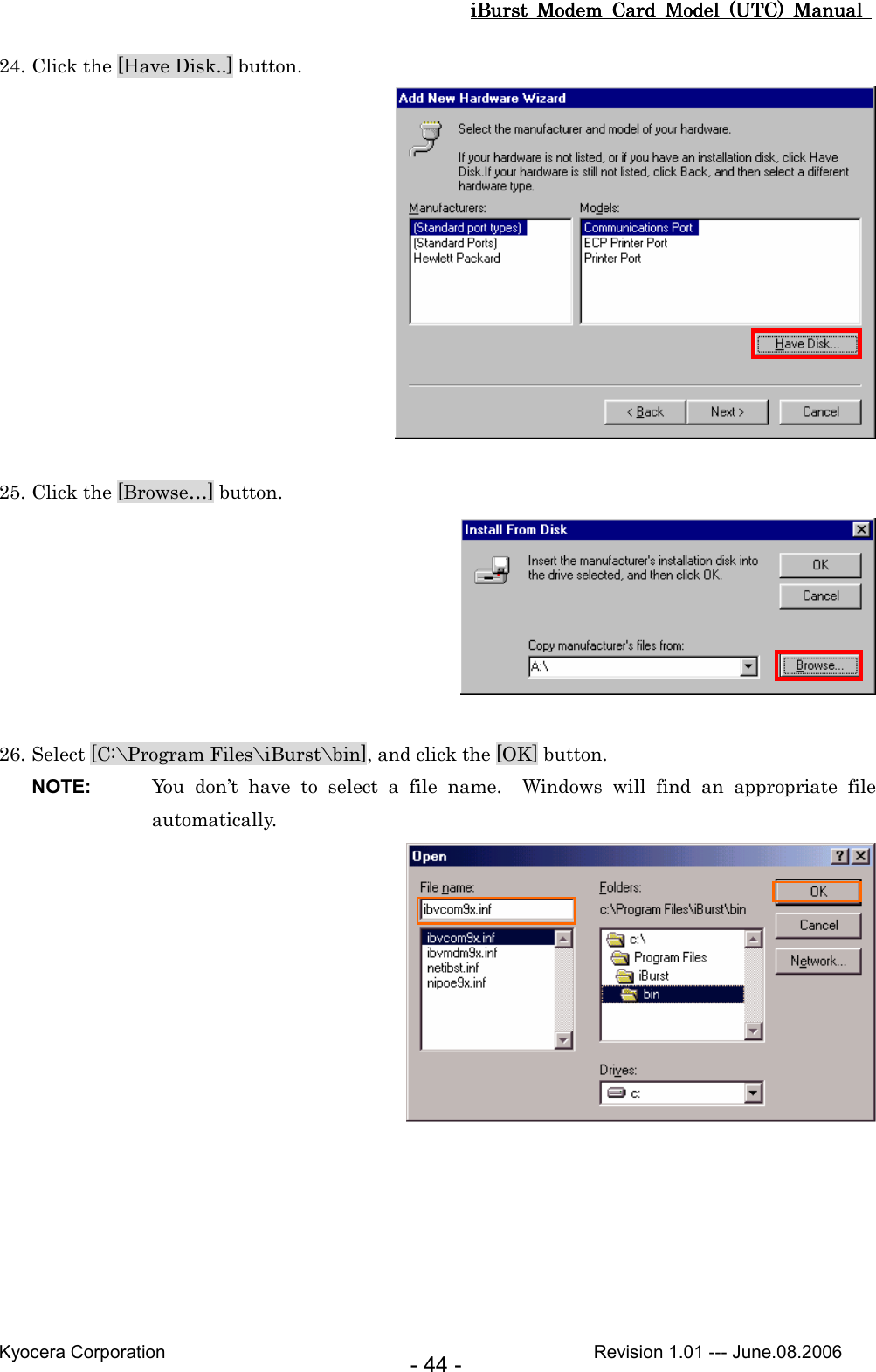 iBurst  Modem  Card  Model  (UTC)  Manual iBurst  Modem  Card  Model  (UTC)  Manual iBurst  Modem  Card  Model  (UTC)  Manual iBurst  Modem  Card  Model  (UTC)  Manual       Kyocera Corporation                                                                                              Revision 1.01 --- June.08.2006 - 44 - 24. Click the [Have Disk..] button.   25. Click the [Browse…] button.   26. Select [C:\Program Files\iBurst\bin], and click the [OK] button. NOTE:  You  don’t  have  to  select  a  file  name.    Windows  will  find  an  appropriate  file automatically.   