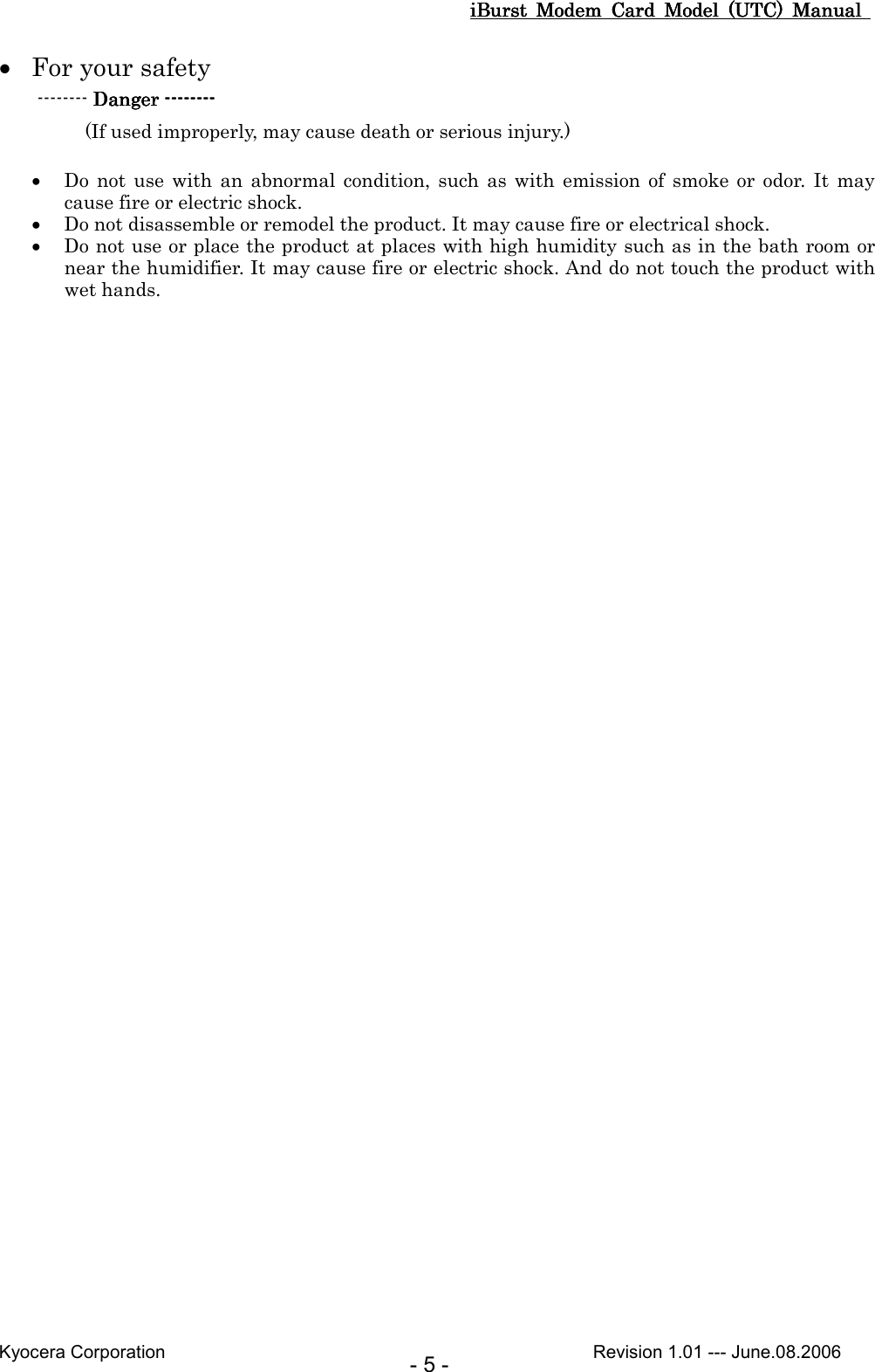 iBurst  Modem  Card  Model  (UTC)  Manual iBurst  Modem  Card  Model  (UTC)  Manual iBurst  Modem  Card  Model  (UTC)  Manual iBurst  Modem  Card  Model  (UTC)  Manual       Kyocera Corporation                                                                                              Revision 1.01 --- June.08.2006 - 5 - • For your safety -------- Danger Danger Danger Danger --------------------------------           (If used improperly, may cause death or serious injury.)  • Do  not  use  with  an  abnormal condition,  such  as  with  emission  of  smoke  or  odor.  It  may cause fire or electric shock.   • Do not disassemble or remodel the product. It may cause fire or electrical shock. • Do not use or place the product at places with high humidity such as in the bath room or near the humidifier. It may cause fire or electric shock. And do not touch the product with wet hands.  