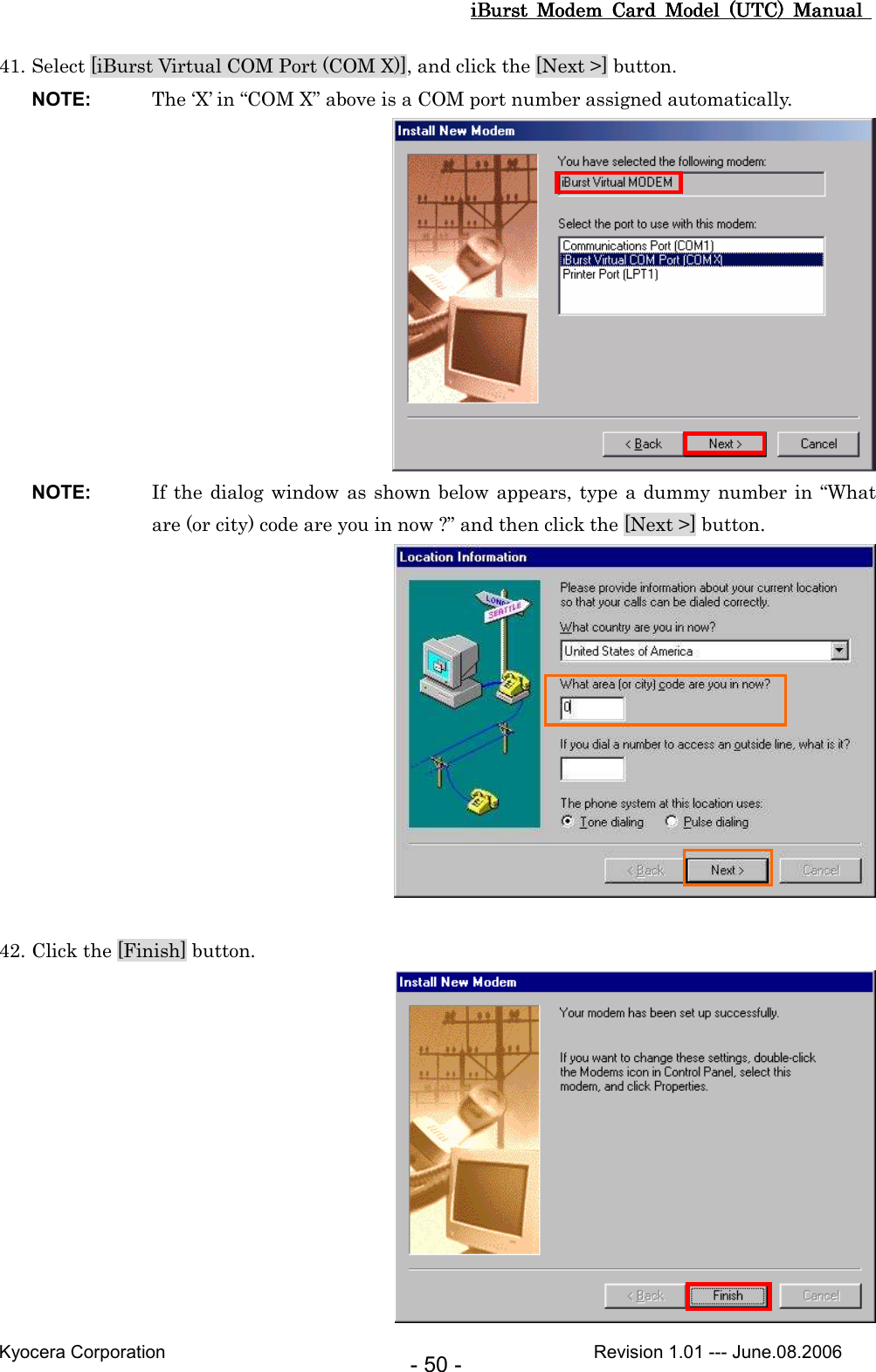 iBurst  Modem  Card  Model  (UTC)  Manual iBurst  Modem  Card  Model  (UTC)  Manual iBurst  Modem  Card  Model  (UTC)  Manual iBurst  Modem  Card  Model  (UTC)  Manual       Kyocera Corporation                                                                                              Revision 1.01 --- June.08.2006 - 50 - 41. Select [iBurst Virtual COM Port (COM X)], and click the [Next &gt;] button. NOTE:  The ‘X’ in “COM X” above is a COM port number assigned automatically.  NOTE:  If the dialog window as shown below appears, type a dummy  number in “What are (or city) code are you in now ?” and then click the [Next &gt;] button.   42. Click the [Finish] button.  