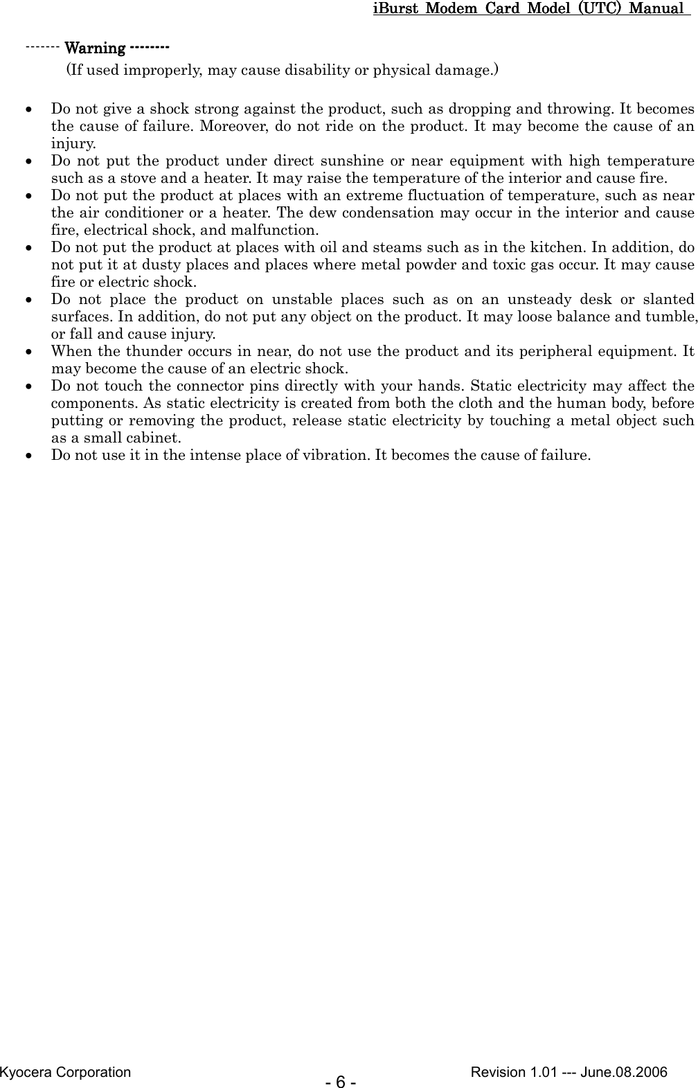 iBurst  Modem  Card  Model  (UTC)  Manual iBurst  Modem  Card  Model  (UTC)  Manual iBurst  Modem  Card  Model  (UTC)  Manual iBurst  Modem  Card  Model  (UTC)  Manual       Kyocera Corporation                                                                                              Revision 1.01 --- June.08.2006 - 6 - ------- Warning Warning Warning Warning --------------------------------        (If used improperly, may cause disability or physical damage.)  • Do not give a shock strong against the product, such as dropping and throwing. It becomes the cause of failure. Moreover, do not ride on the product. It may become the cause of an injury. • Do  not  put  the  product  under  direct sunshine  or  near  equipment  with  high  temperature such as a stove and a heater. It may raise the temperature of the interior and cause fire. • Do not put the product at places with an extreme fluctuation of temperature, such as near the air conditioner or a heater. The dew condensation may occur in the interior and cause fire, electrical shock, and malfunction. • Do not put the product at places with oil and steams such as in the kitchen. In addition, do not put it at dusty places and places where metal powder and toxic gas occur. It may cause fire or electric shock. • Do  not  place  the  product  on  unstable  places  such  as  on  an  unsteady  desk  or  slanted surfaces. In addition, do not put any object on the product. It may loose balance and tumble, or fall and cause injury. • When the thunder occurs in near, do not use the product and its peripheral equipment. It may become the cause of an electric shock. • Do not touch the connector pins directly with your hands. Static electricity may affect the components. As static electricity is created from both the cloth and the human body, before putting or removing the product, release static electricity by touching a metal object such as a small cabinet. • Do not use it in the intense place of vibration. It becomes the cause of failure.  