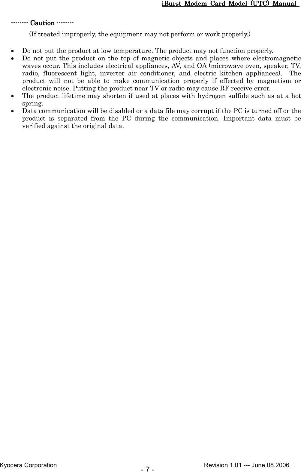 iBurst  Modem  Card  Model  (UTC)  Manual iBurst  Modem  Card  Model  (UTC)  Manual iBurst  Modem  Card  Model  (UTC)  Manual iBurst  Modem  Card  Model  (UTC)  Manual       Kyocera Corporation                                                                                              Revision 1.01 --- June.08.2006 - 7 - -------- CautionCautionCautionCaution --------   (If treated improperly, the equipment may not perform or work properly.)  • Do not put the product at low temperature. The product may not function properly.   • Do  not  put  the  product  on  the  top  of  magnetic  objects and  places  where  electromagnetic waves occur. This includes electrical appliances, AV, and OA (microwave oven, speaker, TV, radio,  fluorescent  light,  inverter  air  conditioner,  and  electric  kitchen  appliances).    The product  will  not  be  able  to  make  communication  properly  if  effected  by  magnetism  or electronic noise. Putting the product near TV or radio may cause RF receive error. • The product lifetime may shorten if used at places with hydrogen sulfide such as at a hot spring. • Data communication will be disabled or a data file may corrupt if the PC is turned off or the product  is  separated  from  the  PC  during  the  communication.  Important  data  must  be verified against the original data.  