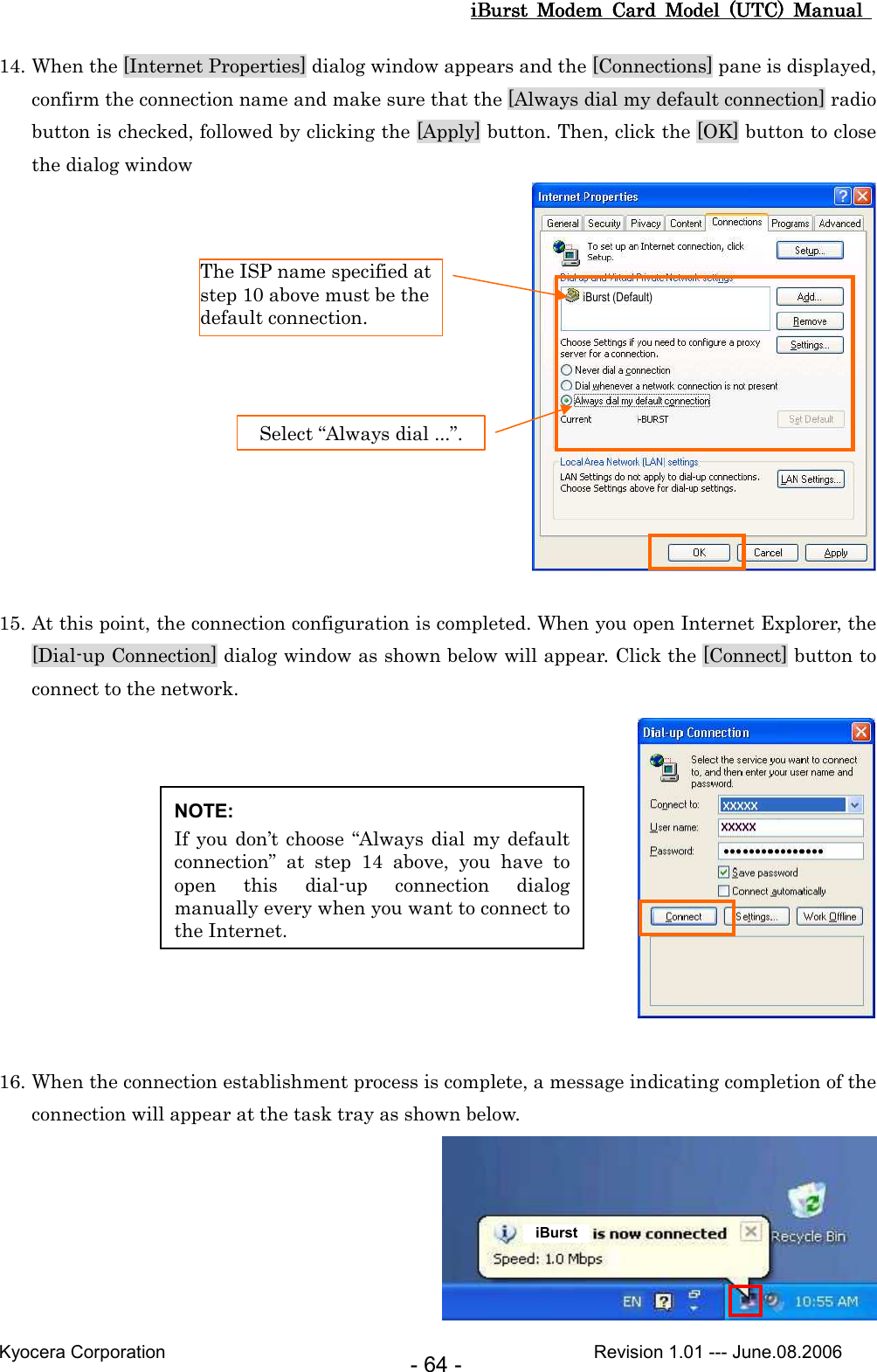 iBurst  Modem  Card  Model  (UTC)  Manual iBurst  Modem  Card  Model  (UTC)  Manual iBurst  Modem  Card  Model  (UTC)  Manual iBurst  Modem  Card  Model  (UTC)  Manual       Kyocera Corporation                                                                                              Revision 1.01 --- June.08.2006 - 64 - 14. When the [Internet Properties] dialog window appears and the [Connections] pane is displayed, confirm the connection name and make sure that the [Always dial my default connection] radio button is checked, followed by clicking the [Apply] button. Then, click the [OK] button to close the dialog window   15. At this point, the connection configuration is completed. When you open Internet Explorer, the [Dial-up Connection] dialog window as shown below will appear. Click the [Connect] button to connect to the network.   16. When the connection establishment process is complete, a message indicating completion of the connection will appear at the task tray as shown below.  Select “Always dial ...”. The ISP name specified at step 10 above must be the default connection. NOTE: If you don’t choose “Always dial my default connection”  at  step  14  above,  you  have  to open  this  dial-up  connection  dialog manually every when you want to connect to the Internet. iBurst iBurst (Default) 