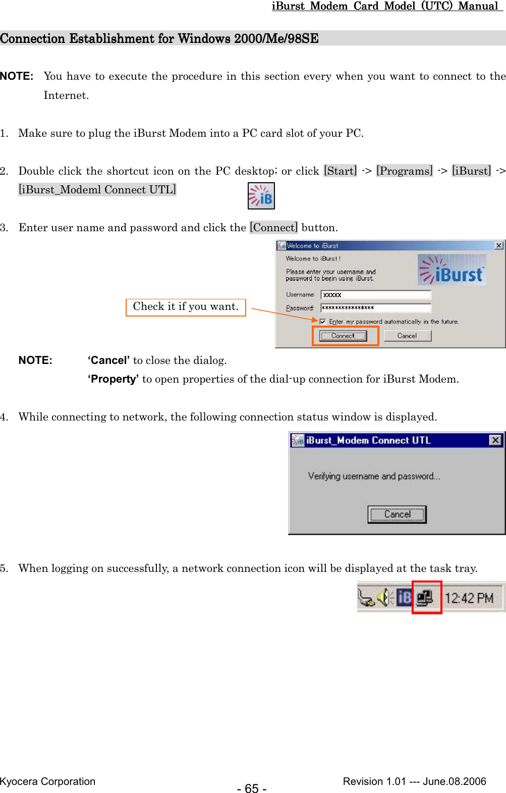 iBurst  Modem  Card  Model  (UTC)  Manual iBurst  Modem  Card  Model  (UTC)  Manual iBurst  Modem  Card  Model  (UTC)  Manual iBurst  Modem  Card  Model  (UTC)  Manual       Kyocera Corporation                                                                                              Revision 1.01 --- June.08.2006 - 65 - Connection Establishment for Windows 2000/Me/98SEConnection Establishment for Windows 2000/Me/98SEConnection Establishment for Windows 2000/Me/98SEConnection Establishment for Windows 2000/Me/98SE                                                                                                                                                          NOTE:  You have to execute the procedure in this section every when you want to connect to the Internet.  1. Make sure to plug the iBurst Modem into a PC card slot of your PC.  2. Double click the shortcut icon on the PC desktop; or click [Start] -&gt; [Programs] -&gt; [iBurst] -&gt; [iBurst_Modeml Connect UTL]  3. Enter user name and password and click the [Connect] button.       NOTE:  ‘Cancel’ to close the dialog. ‘Property’ to open properties of the dial-up connection for iBurst Modem.  4. While connecting to network, the following connection status window is displayed.   5. When logging on successfully, a network connection icon will be displayed at the task tray.  Check it if you want. 