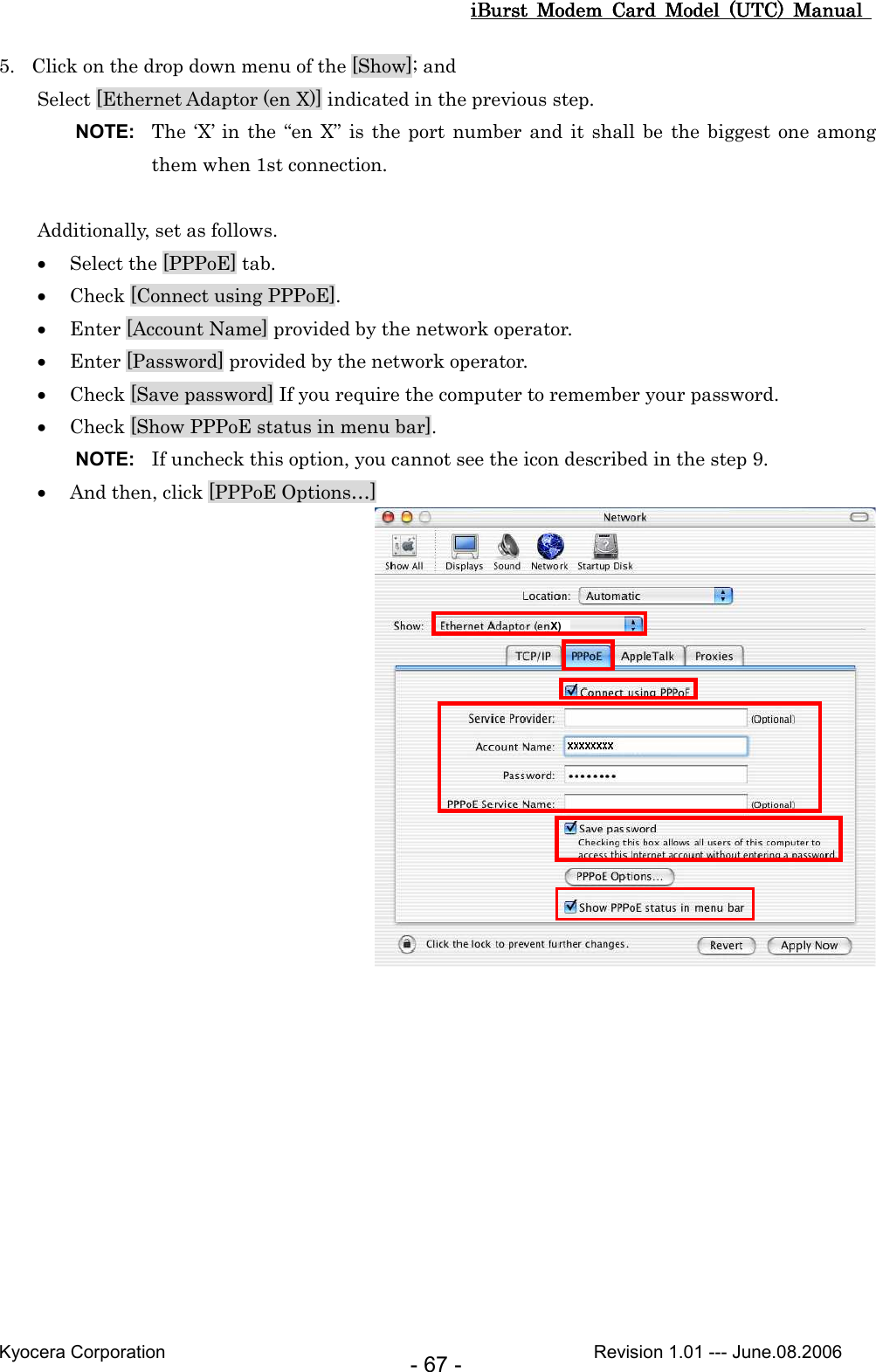 iBurst  Modem  Card  Model  (UTC)  Manual iBurst  Modem  Card  Model  (UTC)  Manual iBurst  Modem  Card  Model  (UTC)  Manual iBurst  Modem  Card  Model  (UTC)  Manual       Kyocera Corporation                                                                                              Revision 1.01 --- June.08.2006 - 67 - 5. Click on the drop down menu of the [Show]; and Select [Ethernet Adaptor (en X)] indicated in the previous step. NOTE:  The ‘X’  in  the “en X”  is  the port  number and  it shall be  the  biggest one among them when 1st connection.  Additionally, set as follows. • Select the [PPPoE] tab. • Check [Connect using PPPoE]. • Enter [Account Name] provided by the network operator.    • Enter [Password] provided by the network operator. • Check [Save password] If you require the computer to remember your password. • Check [Show PPPoE status in menu bar]. NOTE:  If uncheck this option, you cannot see the icon described in the step 9. • And then, click [PPPoE Options…]  X)  