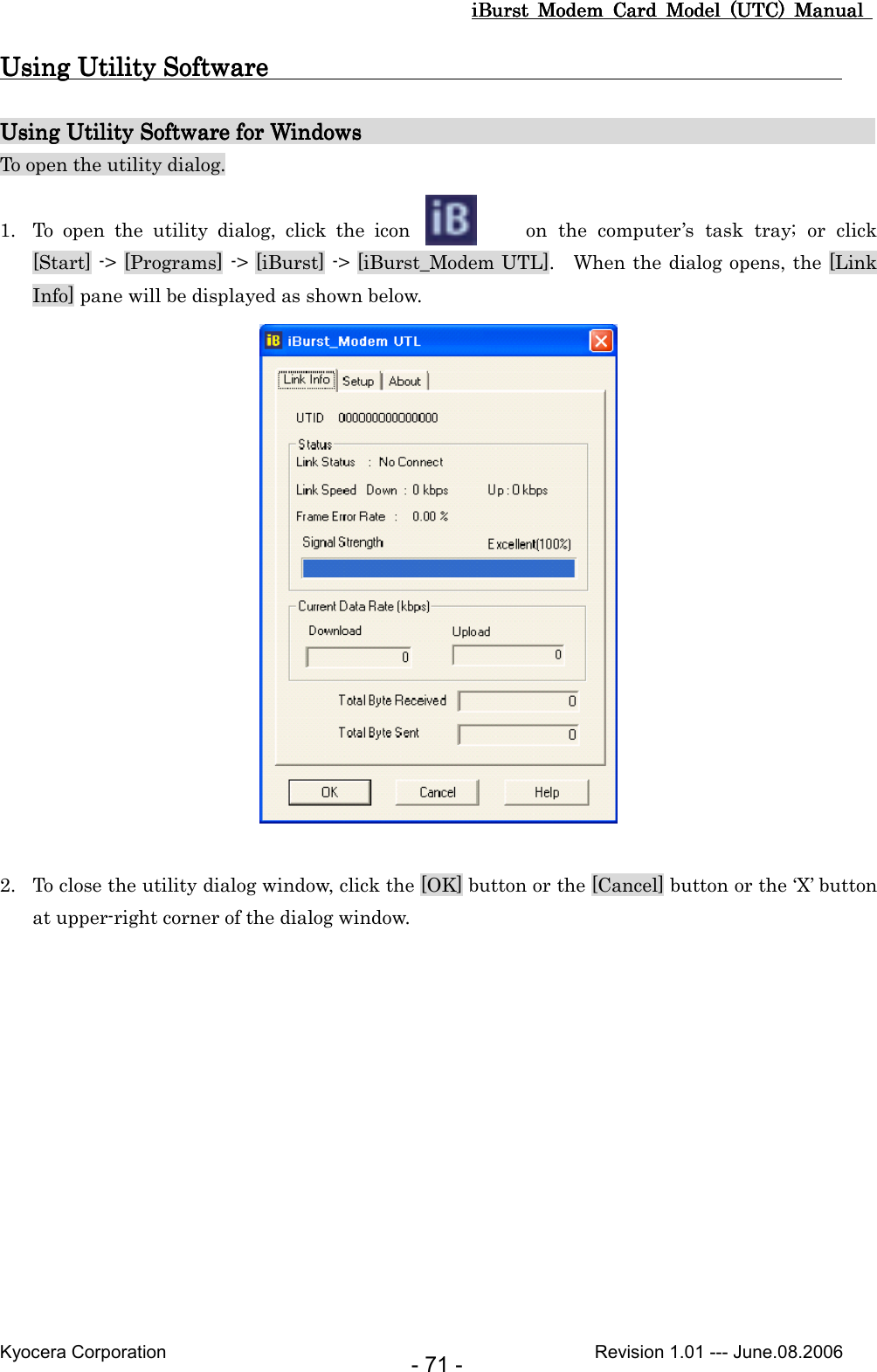 iBurst  Modem  Card  Model  (UTC)  Manual iBurst  Modem  Card  Model  (UTC)  Manual iBurst  Modem  Card  Model  (UTC)  Manual iBurst  Modem  Card  Model  (UTC)  Manual       Kyocera Corporation                                                                                              Revision 1.01 --- June.08.2006 - 71 - Using Utility Software                                                                                         Using Utility Software                                                                                         Using Utility Software                                                                                         Using Utility Software                                                                                                  Using Utility SoftwaUsing Utility SoftwaUsing Utility SoftwaUsing Utility Software for Windows                                               re for Windows                                               re for Windows                                               re for Windows                                                                                           To open the utility dialog.  1. To  open  the  utility  dialog,  click  the  icon    on  the  computer’s  task  tray;  or  click [Start] -&gt; [Programs] -&gt; [iBurst] -&gt; [iBurst_Modem UTL].    When the dialog opens, the [Link Info] pane will be displayed as shown below.   2. To close the utility dialog window, click the [OK] button or the [Cancel] button or the ‘X’ button at upper-right corner of the dialog window.  