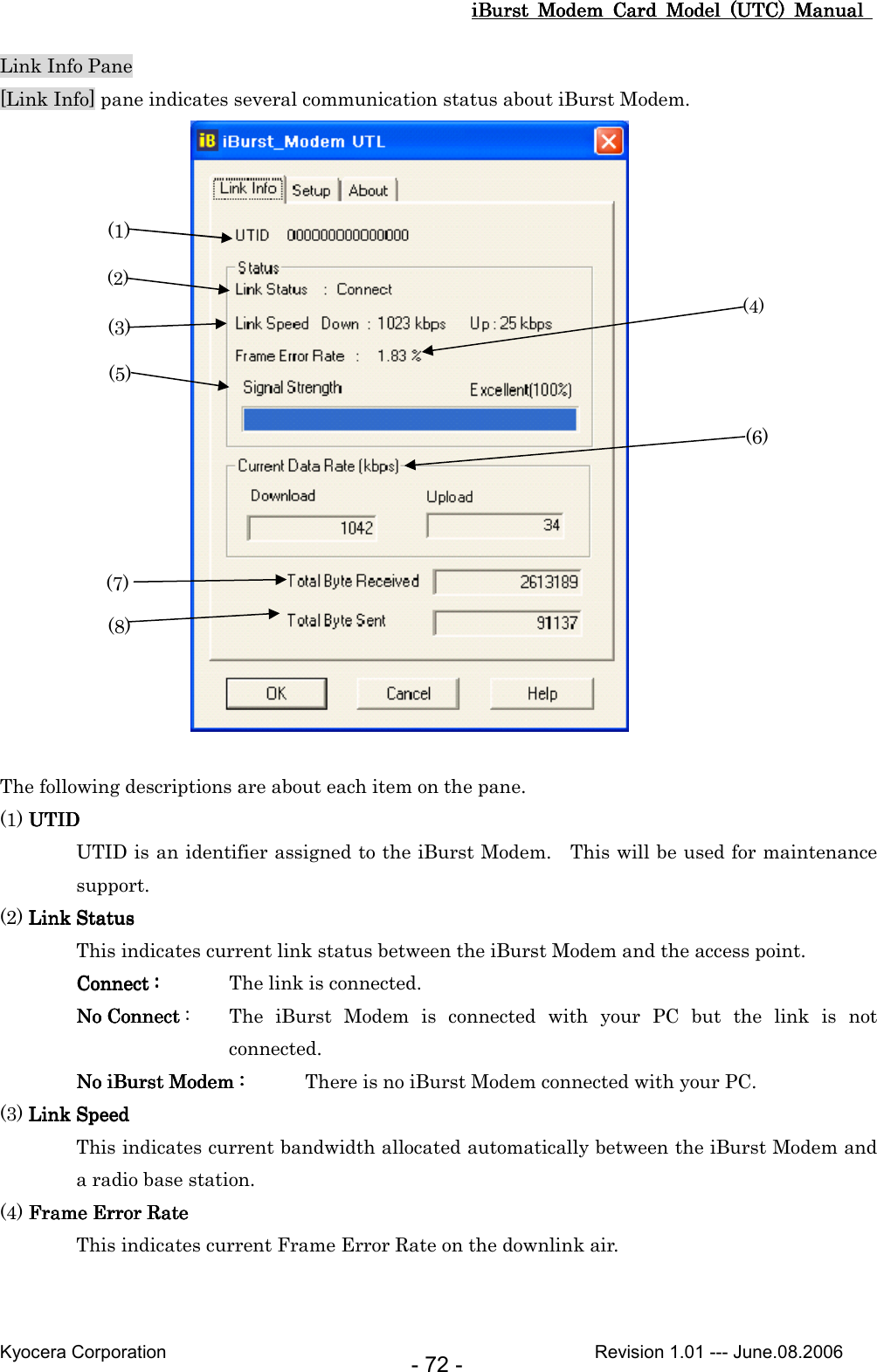 iBurst  Modem  Card  Model  (UTC)  Manual iBurst  Modem  Card  Model  (UTC)  Manual iBurst  Modem  Card  Model  (UTC)  Manual iBurst  Modem  Card  Model  (UTC)  Manual       Kyocera Corporation                                                                                              Revision 1.01 --- June.08.2006 - 72 - Link Info Pane [Link Info] pane indicates several communication status about iBurst Modem.   The following descriptions are about each item on the pane. (1) UTIDUTIDUTIDUTID UTID is an identifier assigned to the iBurst Modem.    This will be used for maintenance support. (2) Link StatLink StatLink StatLink Statusususus This indicates current link status between the iBurst Modem and the access point. ConnectConnectConnectConnect    ::::     The link is connected. No ConnectNo ConnectNo ConnectNo Connect    :  The  iBurst  Modem  is  connected  with  your  PC  but  the  link  is  not connected. No No No No iBurst ModemiBurst ModemiBurst ModemiBurst Modem    ::::     There is no iBurst Modem connected with your PC. (3) Link SpeedLink SpeedLink SpeedLink Speed This indicates current bandwidth allocated automatically between the iBurst Modem and a radio base station. (4) Frame Error RateFrame Error RateFrame Error RateFrame Error Rate    This indicates current Frame Error Rate on the downlink air. (1) (2) (3) (4)(5) (6) (7) (8) 