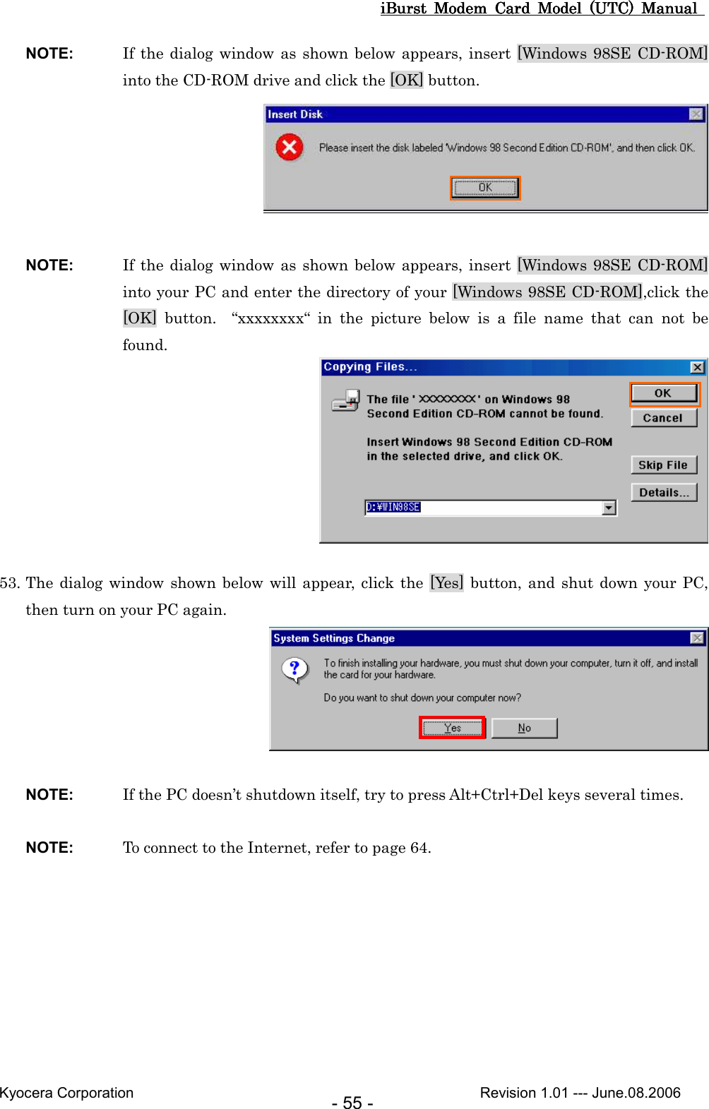 iBurst  Modem  Card  Model  (UTC)  Manual iBurst  Modem  Card  Model  (UTC)  Manual iBurst  Modem  Card  Model  (UTC)  Manual iBurst  Modem  Card  Model  (UTC)  Manual       Kyocera Corporation                                                                                              Revision 1.01 --- June.08.2006 - 55 - NOTE:  If the dialog window as shown below appears, insert [Windows 98SE CD-ROM] into the CD-ROM drive and click the [OK] button.   NOTE:  If the dialog window as shown below appears, insert [Windows 98SE CD-ROM] into your PC and enter the directory of your [Windows 98SE CD-ROM],click the [OK]  button.    “xxxxxxxx“  in  the  picture  below  is  a  file  name  that  can  not  be found.   53. The dialog  window shown below  will appear, click  the [Yes] button, and shut down your PC, then turn on your PC again.   NOTE:  If the PC doesn’t shutdown itself, try to press Alt+Ctrl+Del keys several times.  NOTE:  To connect to the Internet, refer to page 64.  