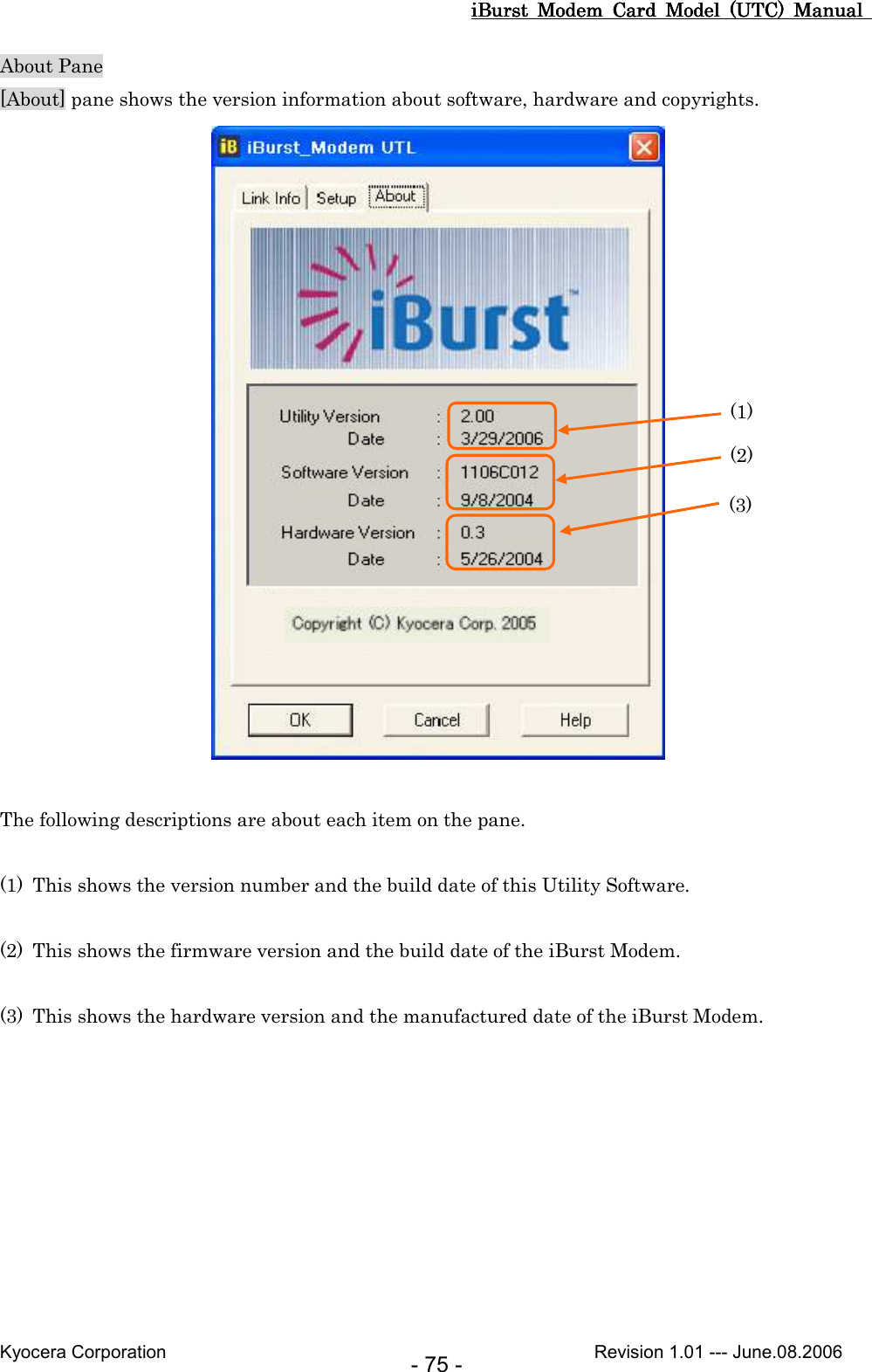 iBurst  Modem  Card  Model  (UTC)  Manual iBurst  Modem  Card  Model  (UTC)  Manual iBurst  Modem  Card  Model  (UTC)  Manual iBurst  Modem  Card  Model  (UTC)  Manual       Kyocera Corporation                                                                                              Revision 1.01 --- June.08.2006 - 75 - About Pane [About] pane shows the version information about software, hardware and copyrights.   The following descriptions are about each item on the pane.  (1) This shows the version number and the build date of this Utility Software.  (2) This shows the firmware version and the build date of the iBurst Modem.  (3) This shows the hardware version and the manufactured date of the iBurst Modem.  (1) (2) (3) 