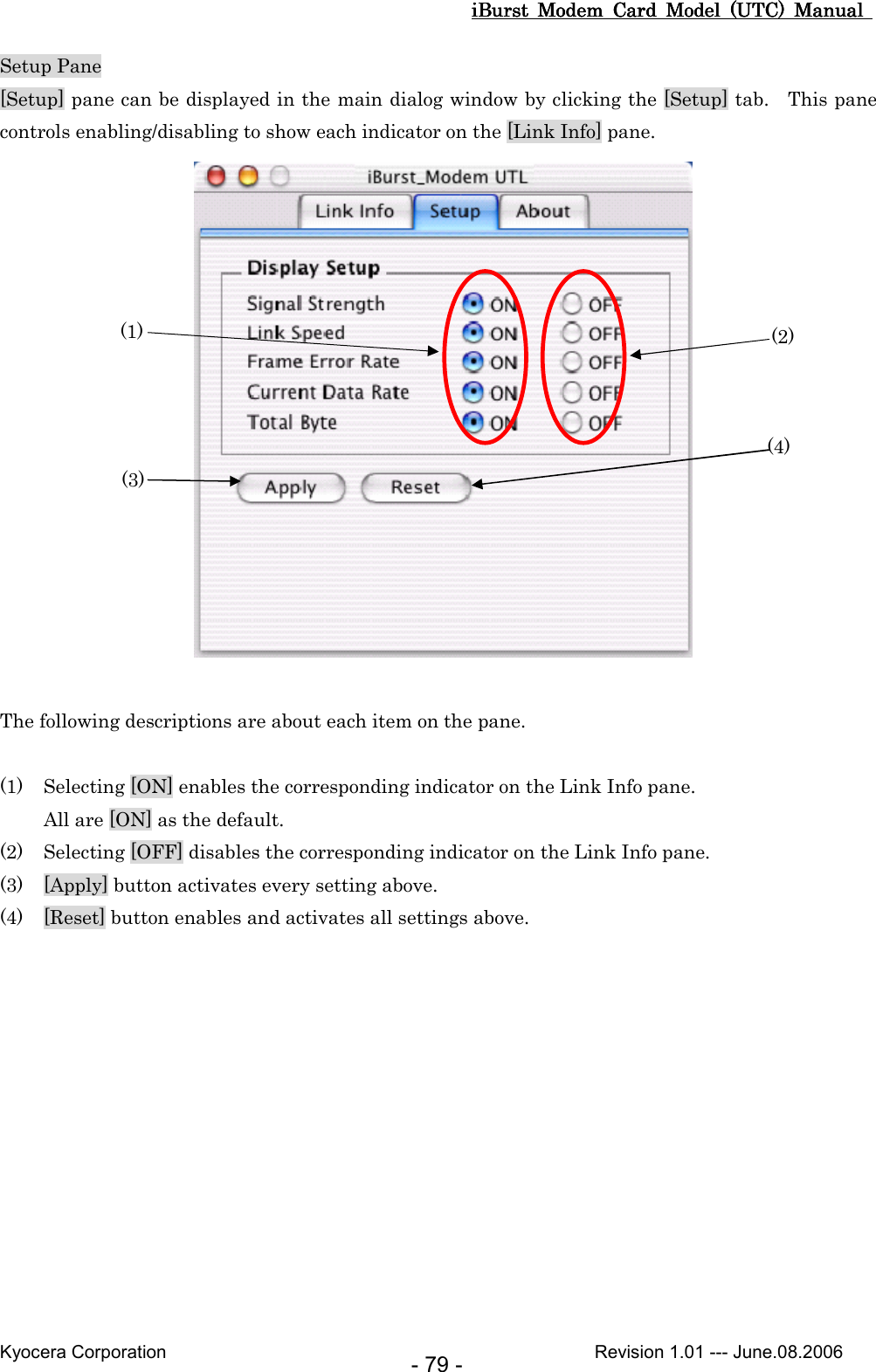 iBurst  Modem  Card  Model  (UTC)  Manual iBurst  Modem  Card  Model  (UTC)  Manual iBurst  Modem  Card  Model  (UTC)  Manual iBurst  Modem  Card  Model  (UTC)  Manual       Kyocera Corporation                                                                                              Revision 1.01 --- June.08.2006 - 79 - Setup Pane [Setup] pane can be displayed in the main dialog window by clicking the [Setup] tab.    This pane controls enabling/disabling to show each indicator on the [Link Info] pane.   The following descriptions are about each item on the pane.  (1) Selecting [ON] enables the corresponding indicator on the Link Info pane. All are [ON] as the default. (2) Selecting [OFF] disables the corresponding indicator on the Link Info pane. (3) [Apply] button activates every setting above. (4) [Reset] button enables and activates all settings above.  (1) (3) (2) (4) 