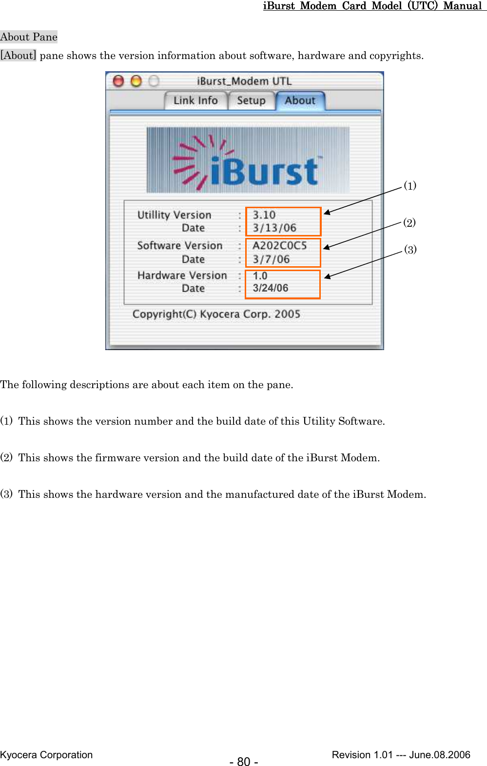 iBurst  Modem  Card  Model  (UTC)  Manual iBurst  Modem  Card  Model  (UTC)  Manual iBurst  Modem  Card  Model  (UTC)  Manual iBurst  Modem  Card  Model  (UTC)  Manual       Kyocera Corporation                                                                                              Revision 1.01 --- June.08.2006 - 80 - About Pane [About] pane shows the version information about software, hardware and copyrights.   The following descriptions are about each item on the pane.  (1) This shows the version number and the build date of this Utility Software.  (2) This shows the firmware version and the build date of the iBurst Modem.  (3) This shows the hardware version and the manufactured date of the iBurst Modem.  1.0 3/24/06 (1) (2) (3) 