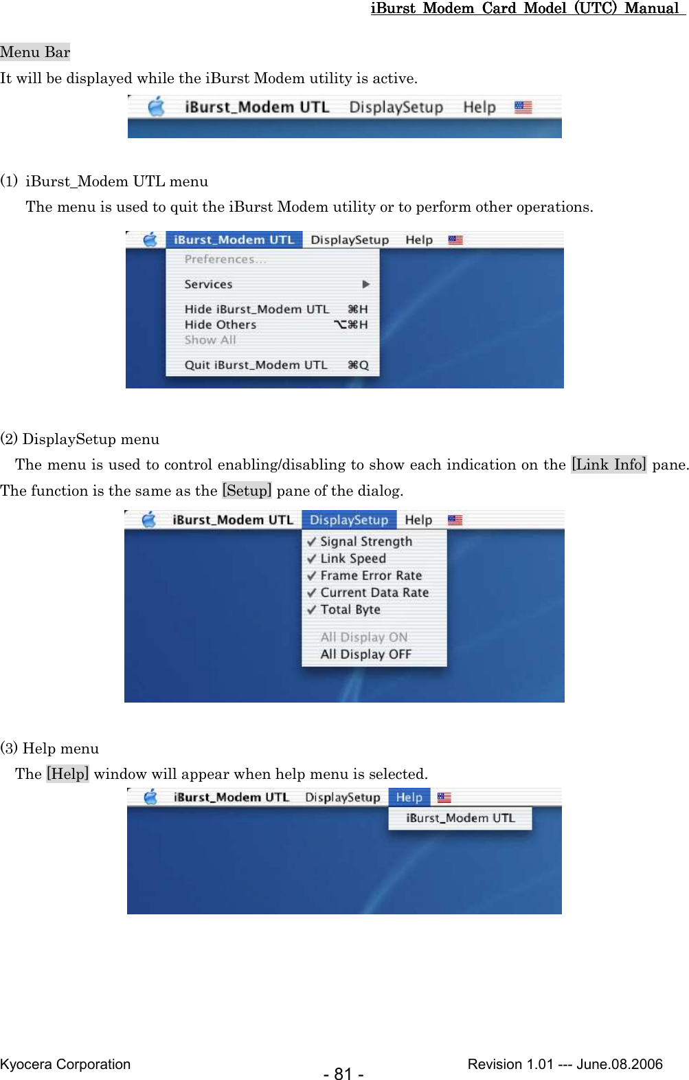 iBurst  Modem  Card  Model  (UTC)  Manual iBurst  Modem  Card  Model  (UTC)  Manual iBurst  Modem  Card  Model  (UTC)  Manual iBurst  Modem  Card  Model  (UTC)  Manual       Kyocera Corporation                                                                                              Revision 1.01 --- June.08.2006 - 81 - Menu Bar It will be displayed while the iBurst Modem utility is active.   (1) iBurst_Modem UTL menu The menu is used to quit the iBurst Modem utility or to perform other operations.   (2) DisplaySetup menu     The menu is used to control enabling/disabling to show each indication on the [Link Info] pane.   The function is the same as the [Setup] pane of the dialog.   (3) Help menu     The [Help] window will appear when help menu is selected.   