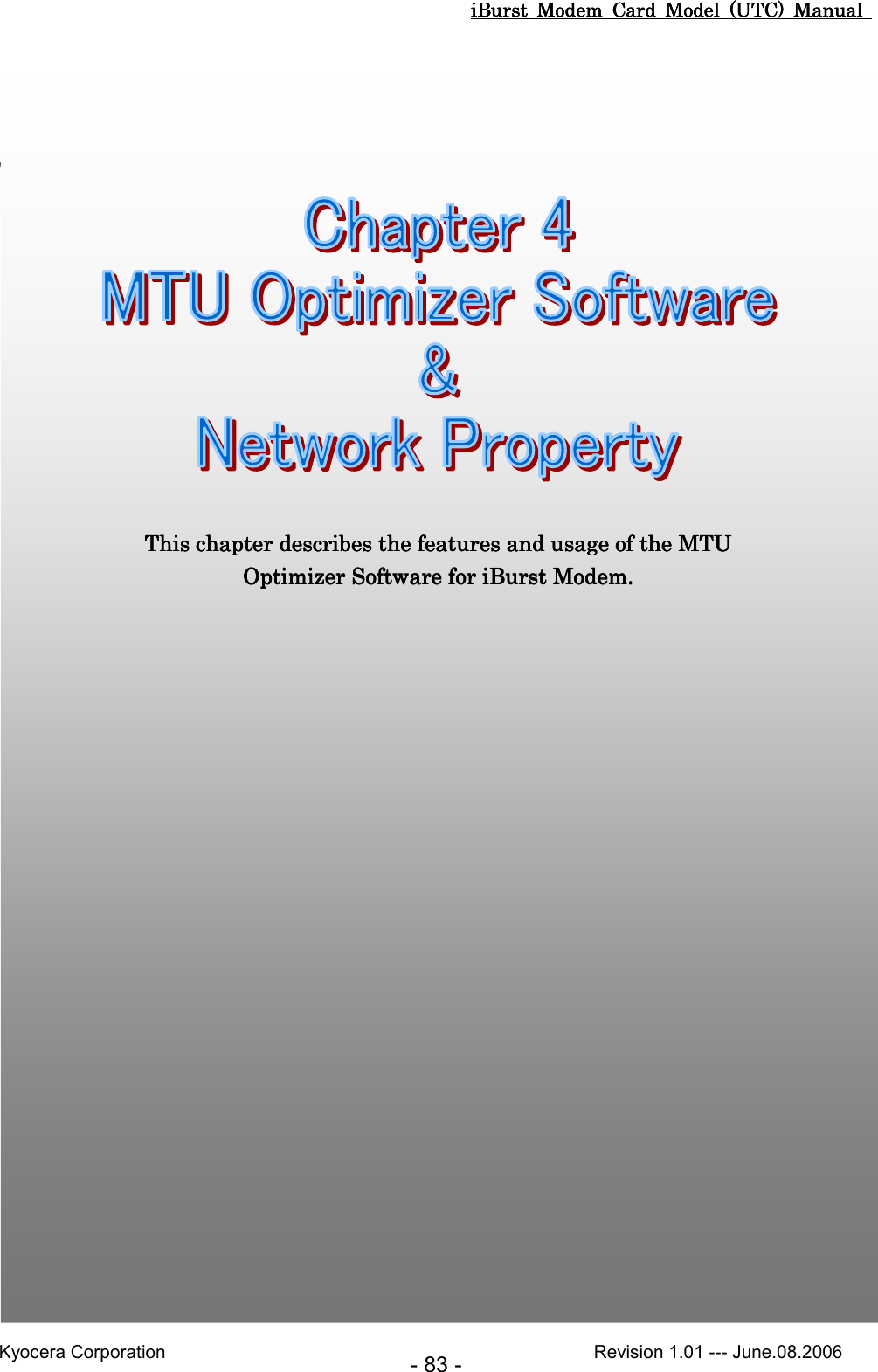 iBurst  Modem  Card  Model  (UTC)  Manual iBurst  Modem  Card  Model  (UTC)  Manual iBurst  Modem  Card  Model  (UTC)  Manual iBurst  Modem  Card  Model  (UTC)  Manual       Kyocera Corporation                                                                                              Revision 1.01 --- June.08.2006 - 83 -         Chapter 4 MTU Optimizer Software &amp; Network Chapter 4 MTU Optimizer Software &amp; Network Chapter 4 MTU Optimizer Software &amp; Network Chapter 4 MTU Optimizer Software &amp; Network PPPPropertyropertyropertyroperty                                                                                                                                     This chapter describes the features and usage of the MTU This chapter describes the features and usage of the MTU This chapter describes the features and usage of the MTU This chapter describes the features and usage of the MTU Optimizer SoftwareOptimizer SoftwareOptimizer SoftwareOptimizer Software    for iBurst Modem.for iBurst Modem.for iBurst Modem.for iBurst Modem.     