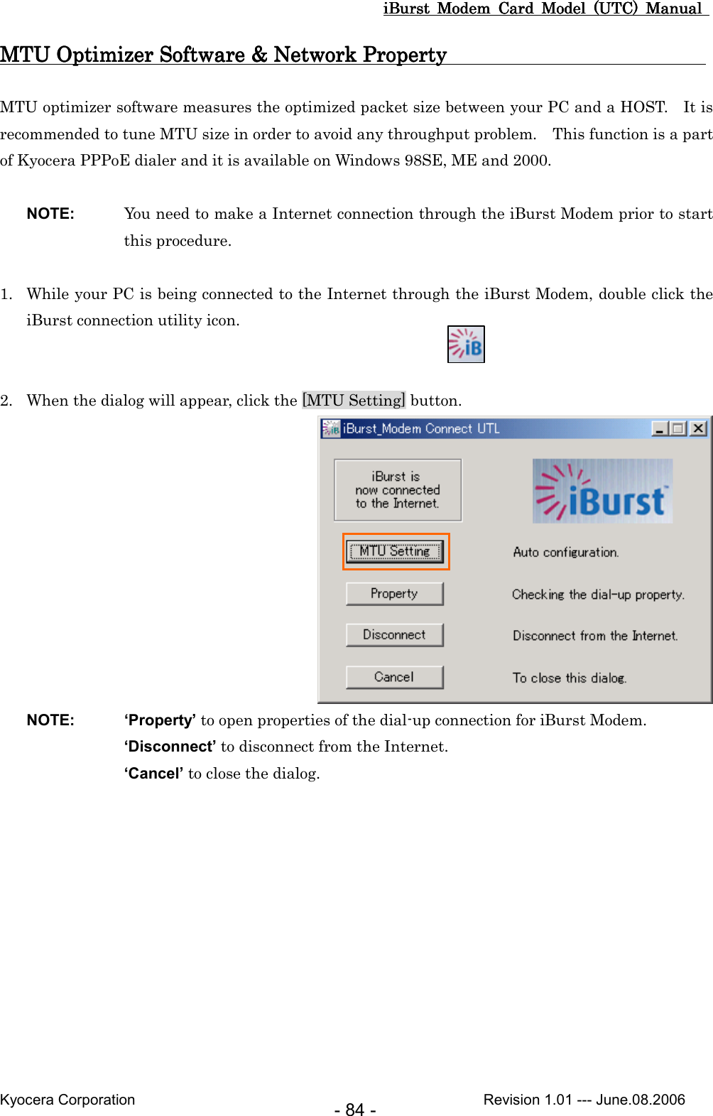 iBurst  Modem  Card  Model  (UTC)  Manual iBurst  Modem  Card  Model  (UTC)  Manual iBurst  Modem  Card  Model  (UTC)  Manual iBurst  Modem  Card  Model  (UTC)  Manual       Kyocera Corporation                                                                                              Revision 1.01 --- June.08.2006 - 84 - MTU Optimizer Software &amp; Network Property   MTU Optimizer Software &amp; Network Property   MTU Optimizer Software &amp; Network Property   MTU Optimizer Software &amp; Network Property                                                                                                                                                                                           MTU optimizer software measures the optimized packet size between your PC and a HOST.    It is recommended to tune MTU size in order to avoid any throughput problem.    This function is a part of Kyocera PPPoE dialer and it is available on Windows 98SE, ME and 2000.  NOTE:  You need to make a Internet connection through the iBurst Modem prior to start this procedure.  1. While your PC is being connected to the Internet through the iBurst Modem, double click the iBurst connection utility icon.   2. When the dialog will appear, click the [MTU Setting] button.     NOTE:  ‘Property’ to open properties of the dial-up connection for iBurst Modem. ‘Disconnect’ to disconnect from the Internet. ‘Cancel’ to close the dialog.  
