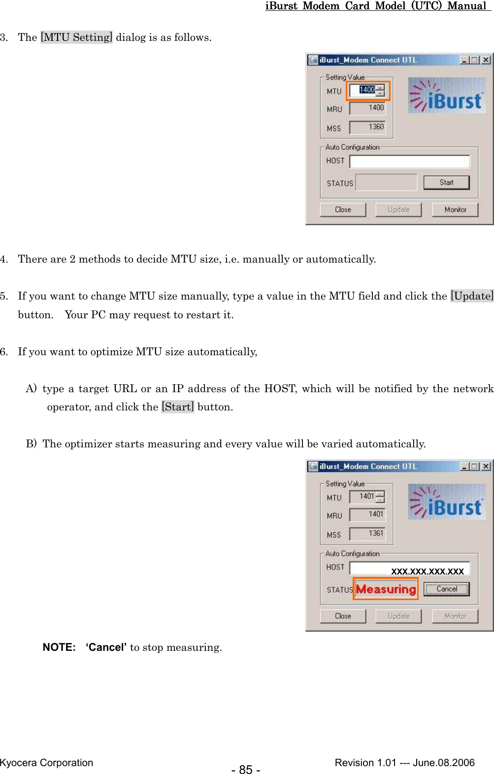 iBurst  Modem  Card  Model  (UTC)  Manual iBurst  Modem  Card  Model  (UTC)  Manual iBurst  Modem  Card  Model  (UTC)  Manual iBurst  Modem  Card  Model  (UTC)  Manual       Kyocera Corporation                                                                                              Revision 1.01 --- June.08.2006 - 85 - 3. The [MTU Setting] dialog is as follows.   4. There are 2 methods to decide MTU size, i.e. manually or automatically.  5. If you want to change MTU size manually, type a value in the MTU field and click the [Update] button.    Your PC may request to restart it.  6. If you want to optimize MTU size automatically,  A) type a target URL or an IP address of the HOST, which will be notified by the network operator, and click the [Start] button.  B) The optimizer starts measuring and every value will be varied automatically.  NOTE:  ‘Cancel’ to stop measuring.  XXX.XXX.XXX.XXX 