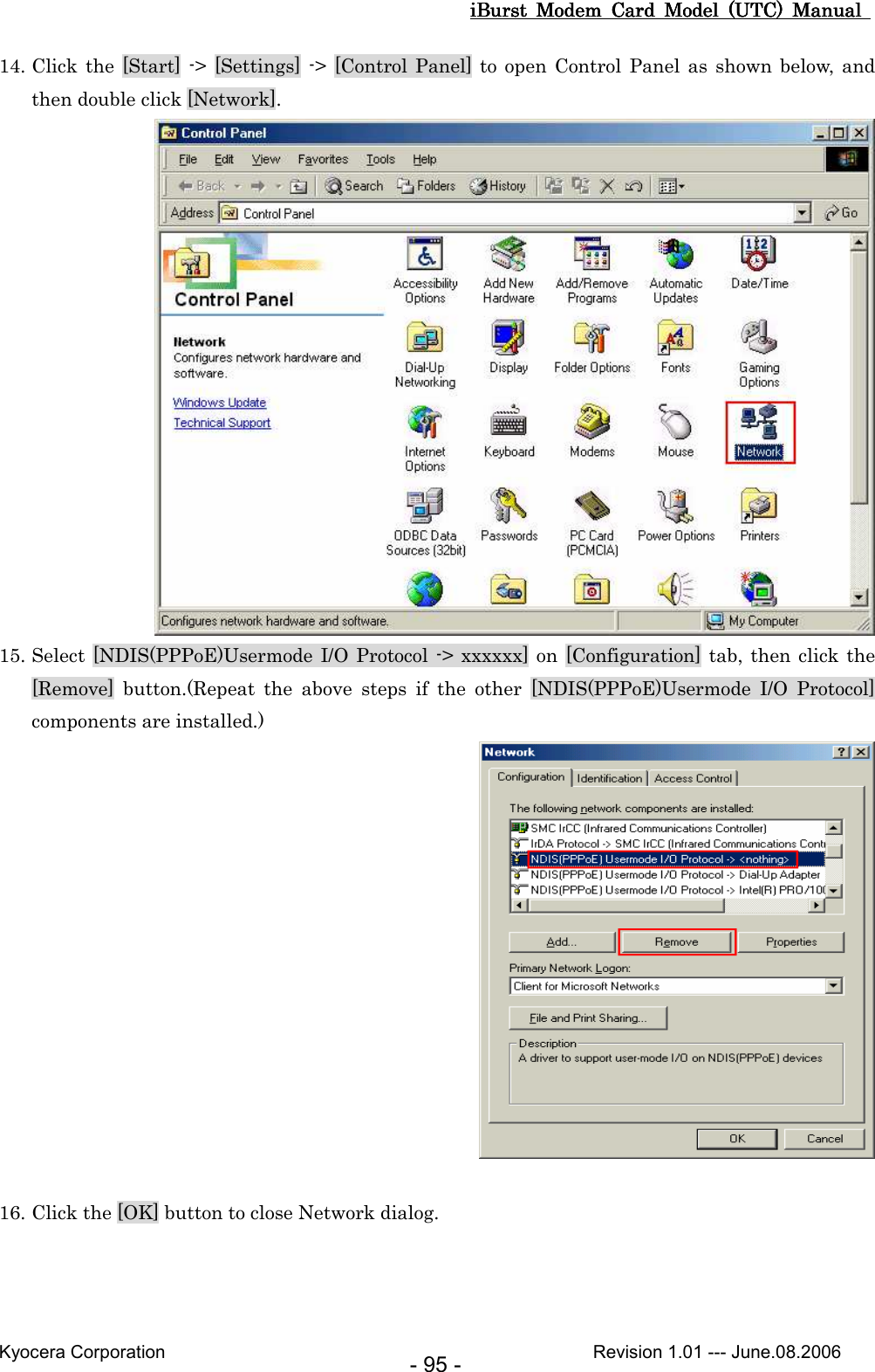 iBurst  Modem  Card  Model  (UTC)  Manual iBurst  Modem  Card  Model  (UTC)  Manual iBurst  Modem  Card  Model  (UTC)  Manual iBurst  Modem  Card  Model  (UTC)  Manual       Kyocera Corporation                                                                                              Revision 1.01 --- June.08.2006 - 95 - 14. Click the [Start] -&gt;  [Settings]  -&gt;  [Control  Panel] to  open  Control  Panel as  shown below,  and then double click [Network].  15. Select [NDIS(PPPoE)Usermode I/O Protocol -&gt; xxxxxx] on  [Configuration] tab, then click the [Remove]  button.(Repeat  the  above  steps  if  the  other  [NDIS(PPPoE)Usermode  I/O  Protocol] components are installed.)   16. Click the [OK] button to close Network dialog.  