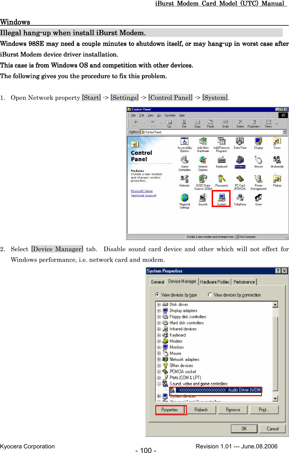 iBurst  Modem  Card  Model  (UTC)  Manual iBurst  Modem  Card  Model  (UTC)  Manual iBurst  Modem  Card  Model  (UTC)  Manual iBurst  Modem  Card  Model  (UTC)  Manual       Kyocera Corporation                                                                                              Revision 1.01 --- June.08.2006 - 100 - WindowsWindowsWindowsWindows                                                                                                                                                                                                                                                                                                    Illegal hanIllegal hanIllegal hanIllegal hangggg----up when install up when install up when install up when install iBurst ModemiBurst ModemiBurst ModemiBurst Modem....                                                                                                                                                            Windows 98SE may need a couple minutes to shutdown itself,Windows 98SE may need a couple minutes to shutdown itself,Windows 98SE may need a couple minutes to shutdown itself,Windows 98SE may need a couple minutes to shutdown itself,    oooor may hangr may hangr may hangr may hang----up in worst case after up in worst case after up in worst case after up in worst case after iBurst ModemiBurst ModemiBurst ModemiBurst Modem device driver installation. device driver installation. device driver installation. device driver installation.    This case is from Windows OS and competition with oThis case is from Windows OS and competition with oThis case is from Windows OS and competition with oThis case is from Windows OS and competition with other devices.ther devices.ther devices.ther devices.    The followingThe followingThe followingThe following    gives you the procedure to fix this problem.gives you the procedure to fix this problem.gives you the procedure to fix this problem.gives you the procedure to fix this problem.     1. Open Network property [Start] -&gt; [Settings] -&gt; [Control Panel] -&gt; [System].  2. Select  [Device  Manager]  tab.    Disable  sound  card device  and  other  which  will  not  effect  for Windows performance, i.e. network card and modem.  