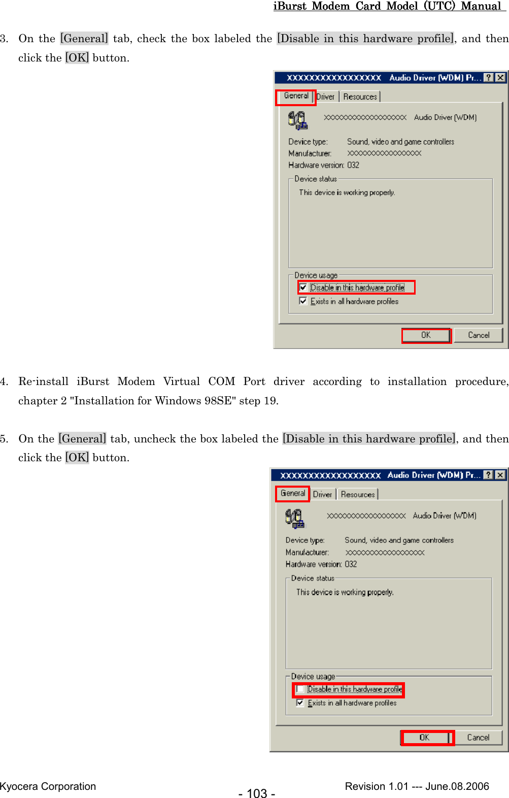 iBurst  Modem  Card  Model  (UTC)  Manual iBurst  Modem  Card  Model  (UTC)  Manual iBurst  Modem  Card  Model  (UTC)  Manual iBurst  Modem  Card  Model  (UTC)  Manual       Kyocera Corporation                                                                                              Revision 1.01 --- June.08.2006 - 103 - 3. On the [General] tab, check  the box labeled the [Disable in  this  hardware profile], and  then click the [OK] button.   4. Re-install  iBurst  Modem  Virtual  COM  Port  driver  according  to  installation  procedure,   chapter 2 &quot;Installation for Windows 98SE&quot; step 19.  5. On the [General] tab, uncheck the box labeled the [Disable in this hardware profile], and then click the [OK] button.   