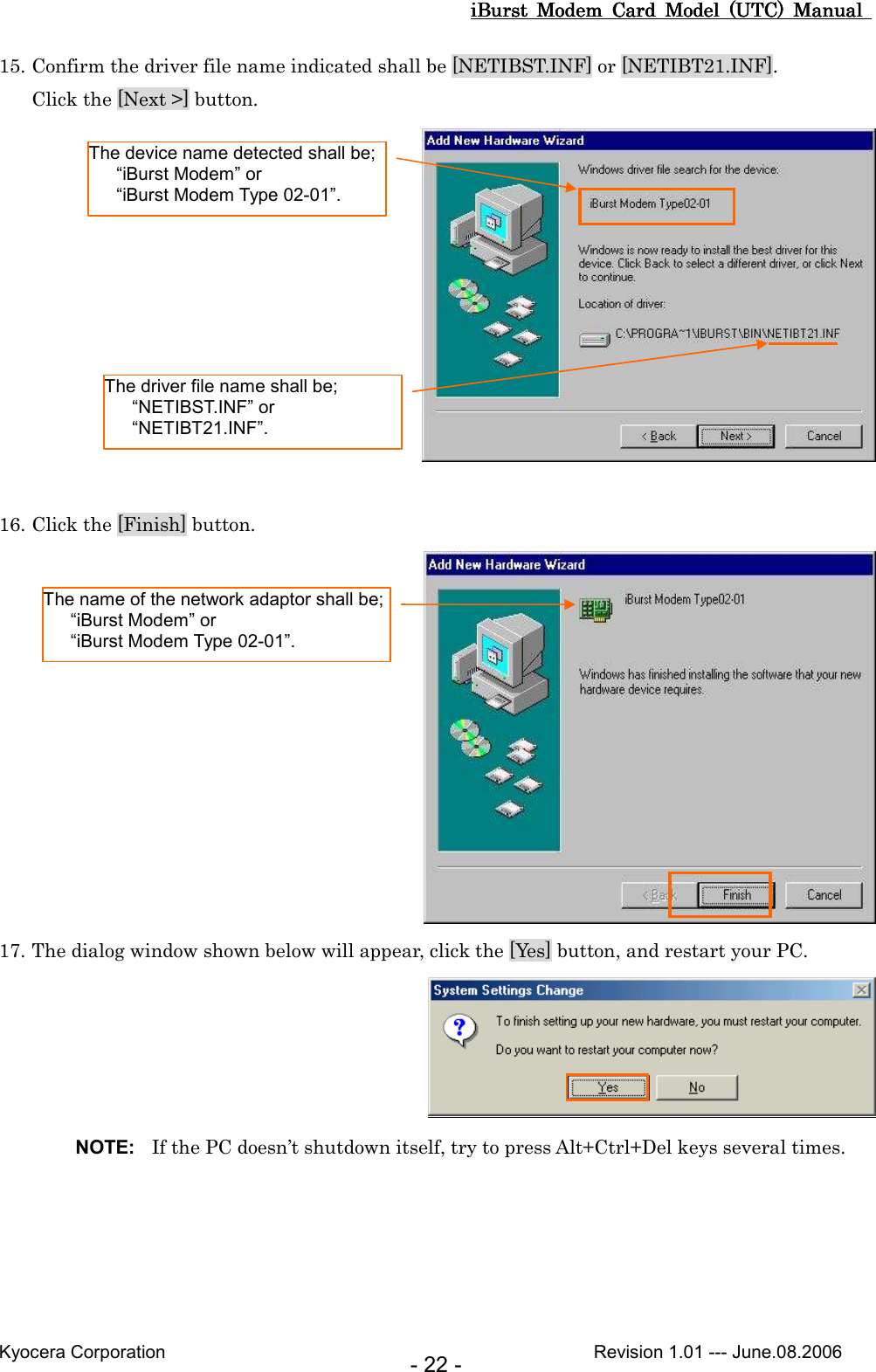 iBurst  Modem  Card  Model  (UTC)  Manual iBurst  Modem  Card  Model  (UTC)  Manual iBurst  Modem  Card  Model  (UTC)  Manual iBurst  Modem  Card  Model  (UTC)  Manual       Kyocera Corporation                                                                                              Revision 1.01 --- June.08.2006 - 22 - 15. Confirm the driver file name indicated shall be [NETIBST.INF] or [NETIBT21.INF]. Click the [Next &gt;] button.   16. Click the [Finish] button.  17. The dialog window shown below will appear, click the [Yes] button, and restart your PC.  NOTE:  If the PC doesn’t shutdown itself, try to press Alt+Ctrl+Del keys several times.  The device name detected shall be;     “iBurst Modem” or     “iBurst Modem Type 02-01”. The driver file name shall be;     “NETIBST.INF” or     “NETIBT21.INF”. The name of the network adaptor shall be;     “iBurst Modem” or     “iBurst Modem Type 02-01”. 