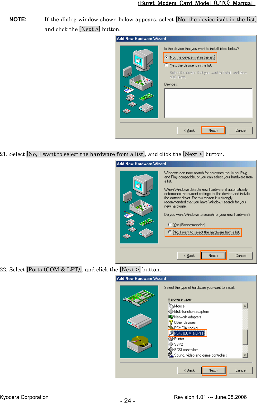 iBurst  Modem  Card  Model  (UTC)  Manual iBurst  Modem  Card  Model  (UTC)  Manual iBurst  Modem  Card  Model  (UTC)  Manual iBurst  Modem  Card  Model  (UTC)  Manual       Kyocera Corporation                                                                                              Revision 1.01 --- June.08.2006 - 24 - NOTE:  If the dialog window shown below appears, select [No, the device isn’t in the list] and click the [Next &gt;] button.   21. Select [No, I want to select the hardware from a list], and click the [Next &gt;] button.  22. Select [Ports (COM &amp; LPT)], and click the [Next &gt;] button.   