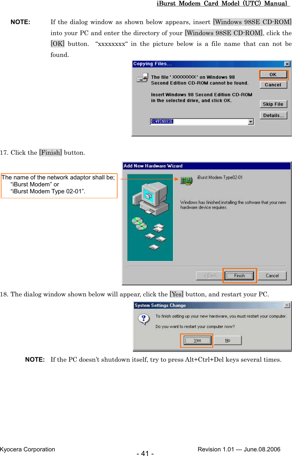 iBurst  Modem  Card  Model  (UTC)  Manual iBurst  Modem  Card  Model  (UTC)  Manual iBurst  Modem  Card  Model  (UTC)  Manual iBurst  Modem  Card  Model  (UTC)  Manual       Kyocera Corporation                                                                                              Revision 1.01 --- June.08.2006 - 41 - NOTE:  If the dialog window as shown  below appears, insert [Windows 98SE CD-ROM] into your PC and enter the directory of your [Windows 98SE CD-ROM], click the [OK]  button.    “xxxxxxxx“  in  the  picture  below  is  a  file  name  that  can  not  be found.   17. Click the [Finish] button.  18. The dialog window shown below will appear, click the [Yes] button, and restart your PC.  NOTE:  If the PC doesn’t shutdown itself, try to press Alt+Ctrl+Del keys several times. The name of the network adaptor shall be;     “iBurst Modem” or     “iBurst Modem Type 02-01”. 