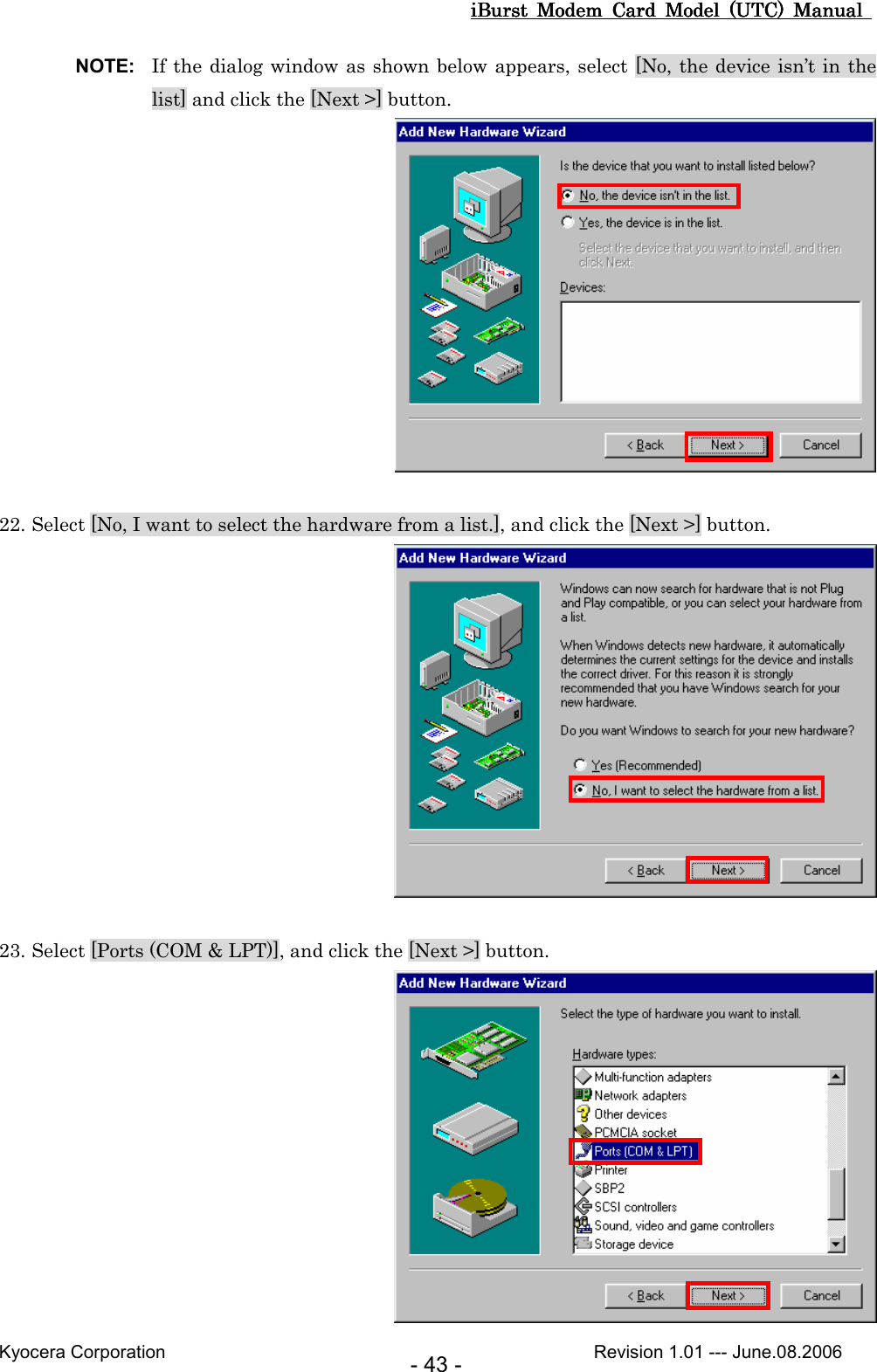 iBurst  Modem  Card  Model  (UTC)  Manual iBurst  Modem  Card  Model  (UTC)  Manual iBurst  Modem  Card  Model  (UTC)  Manual iBurst  Modem  Card  Model  (UTC)  Manual       Kyocera Corporation                                                                                              Revision 1.01 --- June.08.2006 - 43 - NOTE:  If the dialog window as shown below appears, select [No, the device isn’t in the list] and click the [Next &gt;] button.   22. Select [No, I want to select the hardware from a list.], and click the [Next &gt;] button.   23. Select [Ports (COM &amp; LPT)], and click the [Next &gt;] button.  