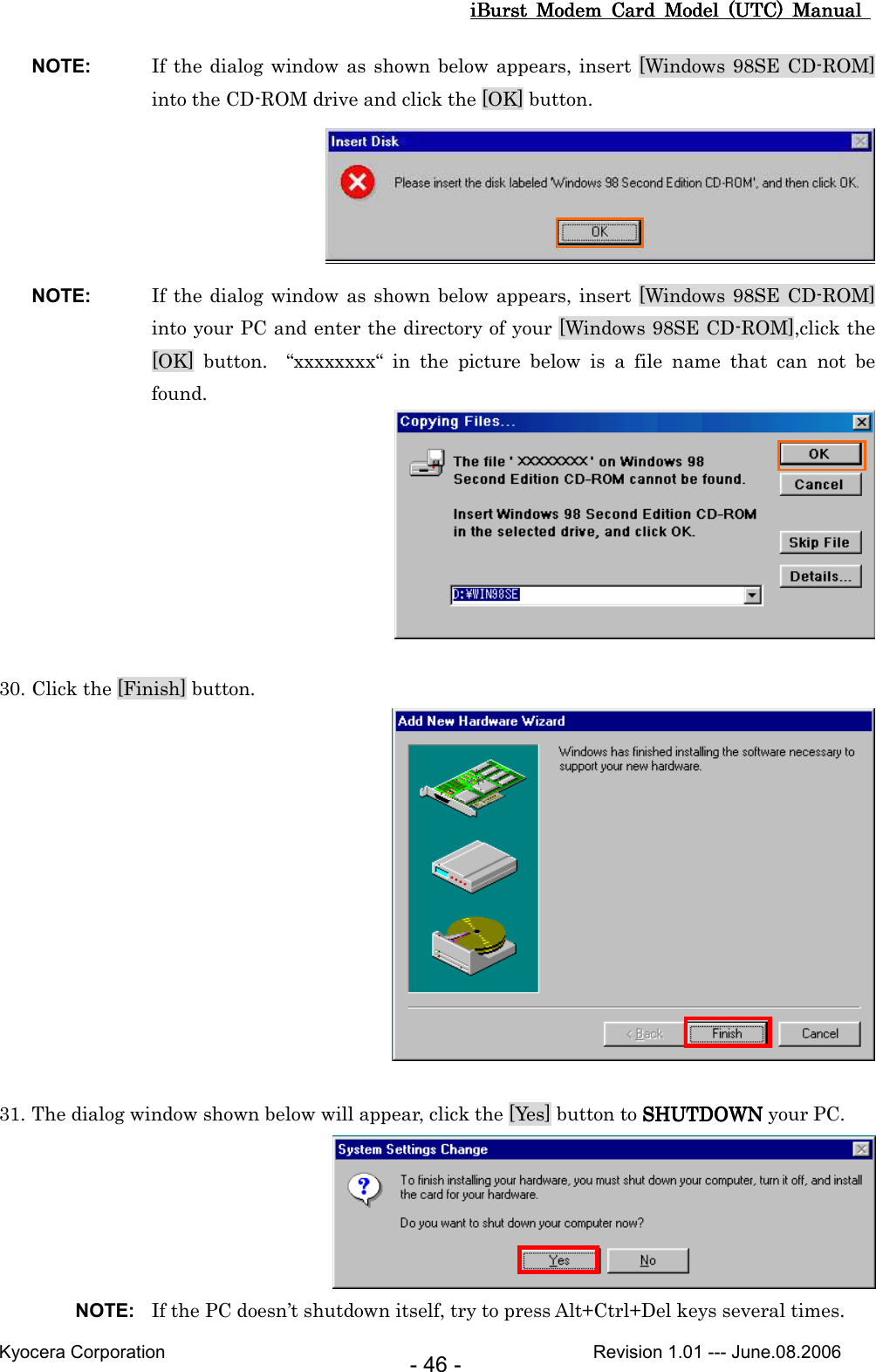 iBurst  Modem  Card  Model  (UTC)  Manual iBurst  Modem  Card  Model  (UTC)  Manual iBurst  Modem  Card  Model  (UTC)  Manual iBurst  Modem  Card  Model  (UTC)  Manual       Kyocera Corporation                                                                                              Revision 1.01 --- June.08.2006 - 46 - NOTE:  If the dialog window as shown below appears, insert [Windows 98SE CD-ROM] into the CD-ROM drive and click the [OK] button.  NOTE:  If the dialog window as shown below appears, insert [Windows 98SE CD-ROM] into your PC and enter the directory of your [Windows 98SE CD-ROM],click the [OK]  button.    “xxxxxxxx“  in  the  picture  below  is  a  file  name  that  can  not  be found.   30. Click the [Finish] button.   31. The dialog window shown below will appear, click the [Yes] button to SHUTDOWNSHUTDOWNSHUTDOWNSHUTDOWN your PC.  NOTE:  If the PC doesn’t shutdown itself, try to press Alt+Ctrl+Del keys several times. 