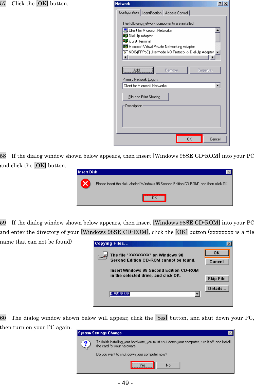 57    Click the [OK] button.                58    If the dialog window shown below appears, then insert [Windows 98SE CD-ROM] into your PC and click the [OK] button.      59    If the dialog window shown below appears, then insert [Windows 98SE CD-ROM] into your PC and enter the directory of your [Windows 98SE CD-ROM], click the [OK] button.(xxxxxxxx is a file name that can not be found)        60  The dialog window shown below will appear, click the [Yes] button, and shut down your PC, then turn on your PC again.     - 49 -  