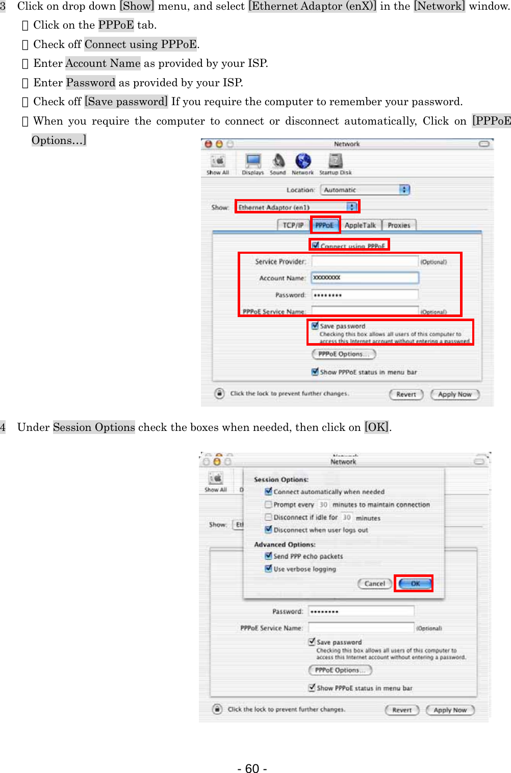 3    Click on drop down [Show] menu, and select [Ethernet Adaptor (enX)] in the [Network] window.   ・Click on the PPPoE tab.   ・Check off Connect using PPPoE.   ・Enter Account Name as provided by your ISP.   ・Enter Password as provided by your ISP.   ・Check off [Save password] If you require the computer to remember your password.   ・When you require the computer to connect or disconnect automatically, Click on [PPPoE Options…]               4    Under Session Options check the boxes when needed, then click on [OK].                 - 60 -  