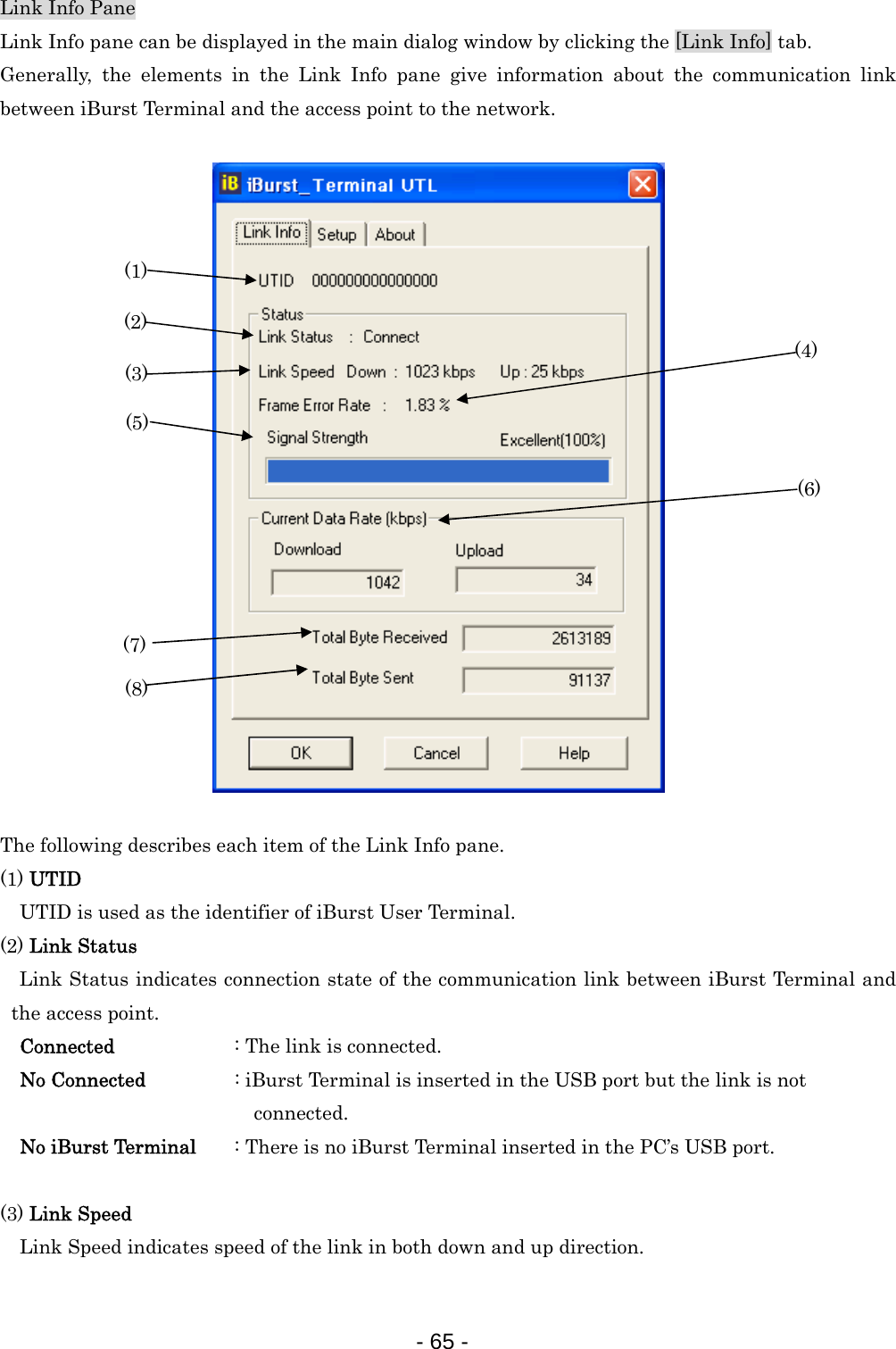 Link Info Pane Link Info pane can be displayed in the main dialog window by clicking the [Link Info] tab. Generally, the elements in the Link Info pane give information about the communication link between iBurst Terminal and the access point to the network.   (1) (2) (3) (4) (5) (6) (8) (7)                    The following describes each item of the Link Info pane. (1) UTID     UTID is used as the identifier of iBurst User Terminal. (2) Link Status Link Status indicates connection state of the communication link between iBurst Terminal and the access point. Connected      : The link is connected. No Connected                  : iBurst Terminal is inserted in the USB port but the link is not                             connected. No iBurst Terminal  : There is no iBurst Terminal inserted in the PC’s USB port.  (3) Link Speed  Link Speed indicates speed of the link in both down and up direction.  - 65 -  