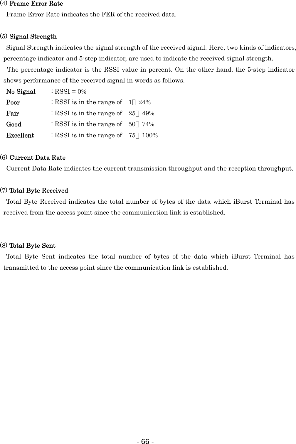 (4) Frame Error Rate  Frame Error Rate indicates the FER of the received data.  (5) Signal Strength  Signal Strength indicates the signal strength of the received signal. Here, two kinds of indicators, percentage indicator and 5-step indicator, are used to indicate the received signal strength.   The percentage indicator is the RSSI value in percent. On the other hand, the 5-step indicator shows performance of the received signal in words as follows.   No Signal  : RSSI = 0%   Poor   : RSSI is in the range of    1∼24%   Fair   : RSSI is in the range of    25∼49%   Good    : RSSI is in the range of    50∼74%   Excellent  : RSSI is in the range of    75∼100%  (6) Current Data Rate  Current Data Rate indicates the current transmission throughput and the reception throughput.    (7) Total Byte Received   Total Byte Received indicates the total number of bytes of the data which iBurst Terminal has received from the access point since the communication link is established.   (8) Total Byte Sent Total Byte Sent indicates the total number of bytes of the data which iBurst Terminal has transmitted to the access point since the communication link is established.                 - 66 -  