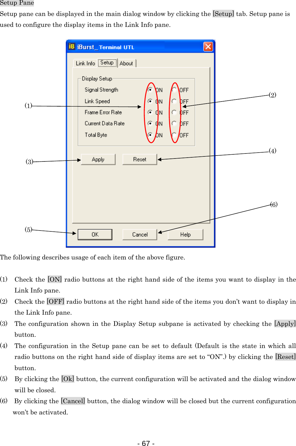 Setup Pane Setup pane can be displayed in the main dialog window by clicking the [Setup] tab. Setup pane is   used to configure the display items in the Link Info pane.  (6) (5) (4) (3) (2) (1)                    The following describes usage of each item of the above figure.  (1) Check the [ON] radio buttons at the right hand side of the items you want to display in the Link Info pane. (2) Check the [OFF] radio buttons at the right hand side of the items you don’t want to display in the Link Info pane. (3) The configuration shown in the Display Setup subpane is activated by checking the [Apply] button. (4) The configuration in the Setup pane can be set to default (Default is the state in which all radio buttons on the right hand side of display items are set to “ON”.) by clicking the [Reset] button. (5) By clicking the [Ok] button, the current configuration will be activated and the dialog window will be closed. (6)    By clicking the [Cancel] button, the dialog window will be closed but the current configuration won’t be activated.  - 67 -  