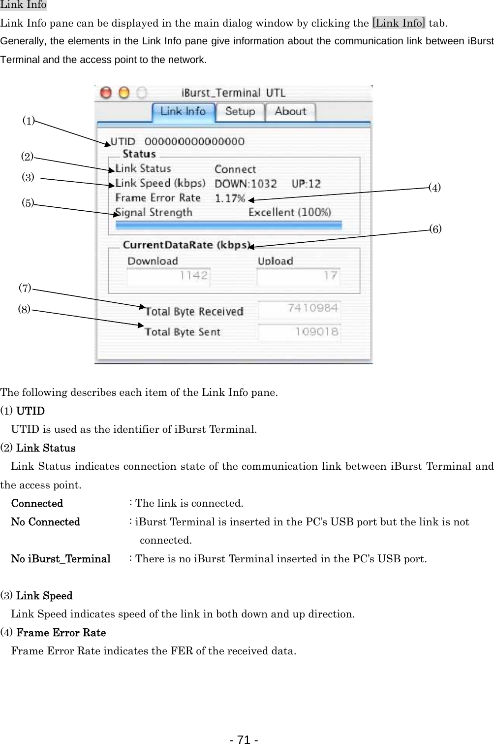 Link Info Link Info pane can be displayed in the main dialog window by clicking the [Link Info] tab. Generally, the elements in the Link Info pane give information about the communication link between iBurst Terminal and the access point to the network.   (8) (7) (6) (2) (3) (5) (4) (1)                 The following describes each item of the Link Info pane. (1) UTID     UTID is used as the identifier of iBurst Terminal. (2) Link Status Link Status indicates connection state of the communication link between iBurst Terminal and the access point. Connected          : The link is connected. No Connected      : iBurst Terminal is inserted in the PC’s USB port but the link is not                             connected. No iBurst_Terminal  : There is no iBurst Terminal inserted in the PC’s USB port.  (3) Link Speed  Link Speed indicates speed of the link in both down and up direction. (4) Frame Error Rate  Frame Error Rate indicates the FER of the received data.    - 71 -  