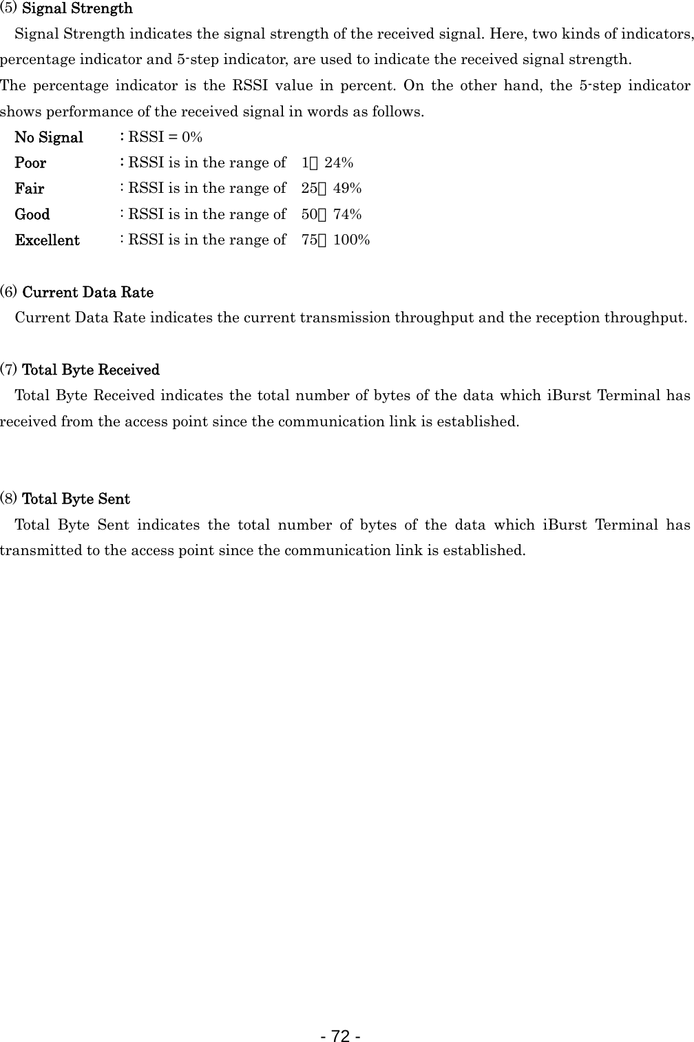 (5) Signal Strength  Signal Strength indicates the signal strength of the received signal. Here, two kinds of indicators, percentage indicator and 5-step indicator, are used to indicate the received signal strength.   The percentage indicator is the RSSI value in percent. On the other hand, the 5-step indicator shows performance of the received signal in words as follows.   No Signal  : RSSI = 0%   Poor   : RSSI is in the range of    1∼24%   Fair   : RSSI is in the range of    25∼49%   Good    : RSSI is in the range of    50∼74%   Excellent  : RSSI is in the range of    75∼100%  (6) Current Data Rate  Current Data Rate indicates the current transmission throughput and the reception throughput.    (7) Total Byte Received   Total Byte Received indicates the total number of bytes of the data which iBurst Terminal has received from the access point since the communication link is established.   (8) Total Byte Sent  Total Byte Sent indicates the total number of bytes of the data which iBurst Terminal has transmitted to the access point since the communication link is established.                    - 72 -  