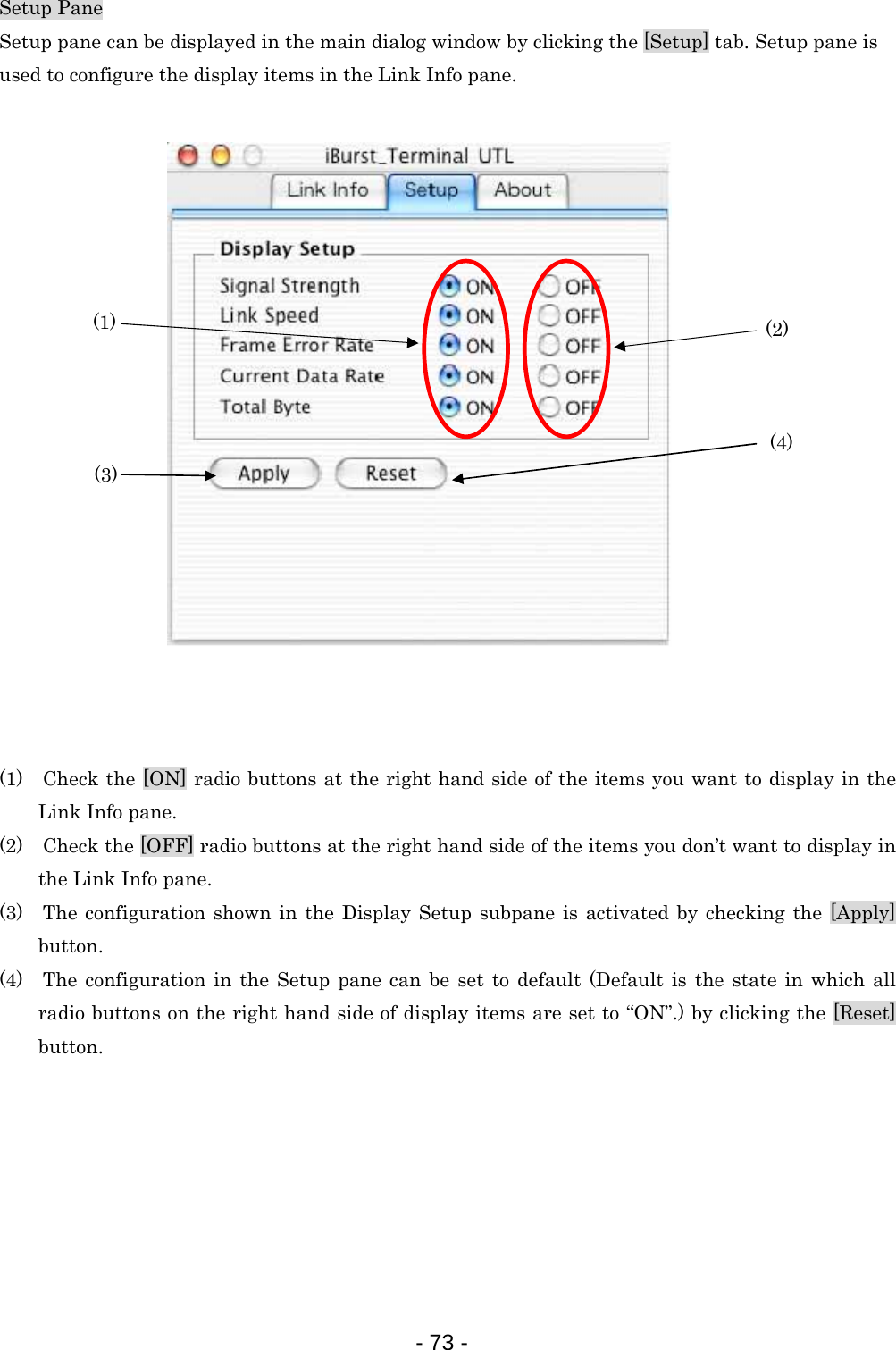 Setup Pane Setup pane can be displayed in the main dialog window by clicking the [Setup] tab. Setup pane is   used to configure the display items in the Link Info pane.   (3) (1)      (2)    (4)           (1)    Check the [ON] radio buttons at the right hand side of the items you want to display in the Link Info pane. (2)    Check the [OFF] radio buttons at the right hand side of the items you don’t want to display in the Link Info pane. (3)  The configuration shown in the Display Setup subpane is activated by checking the [Apply] button. (4)  The configuration in the Setup pane can be set to default (Default is the state in which all radio buttons on the right hand side of display items are set to “ON”.) by clicking the [Reset] button.        - 73 -  