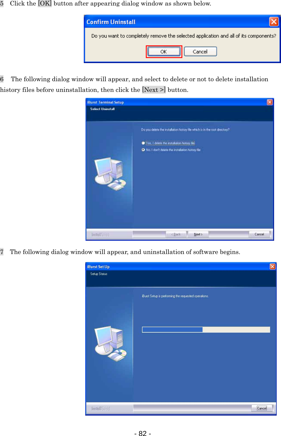 5    Click the [OK] button after appearing dialog window as shown below.       6   The following dialog window will appear, and select to delete or not to delete installation history files before uninstallation, then click the [Next &gt;] button.               7    The following dialog window will appear, and uninstallation of software begins.                - 82 -  