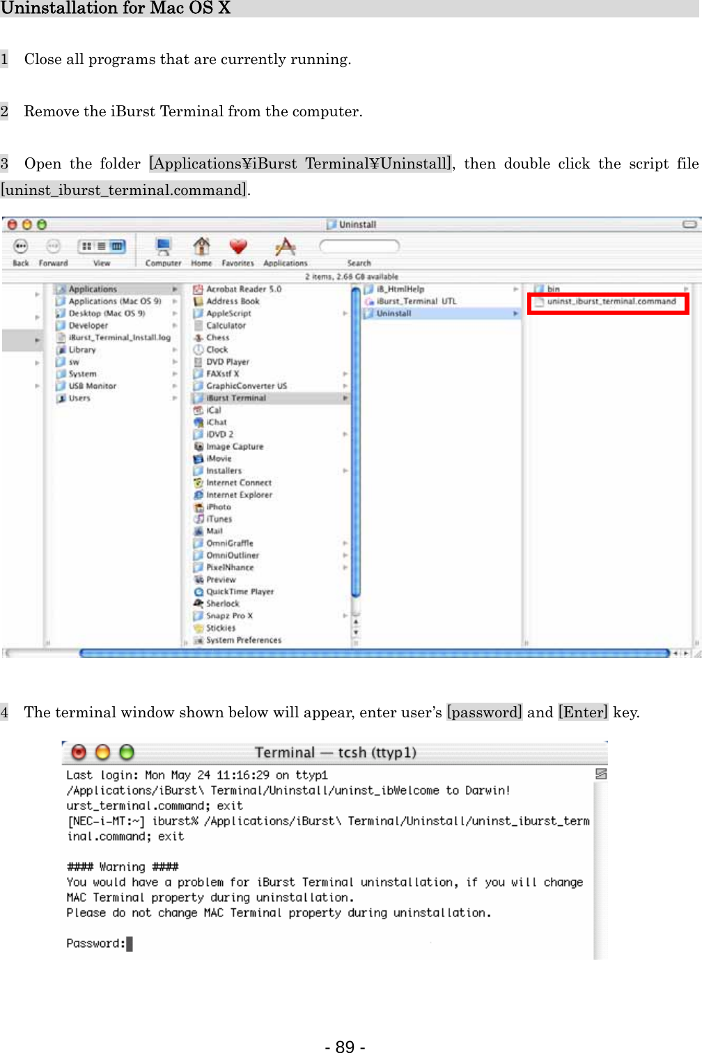 Uninstallation for Mac OS X                                 1    Close all programs that are currently running.  2    Remove the iBurst Terminal from the computer.  3  Open the folder [Applications¥iBurst Terminal¥Uninstall], then double click the script file [uninst_iburst_terminal.command].                    4    The terminal window shown below will appear, enter user’s [password] and [Enter] key.            - 89 -  