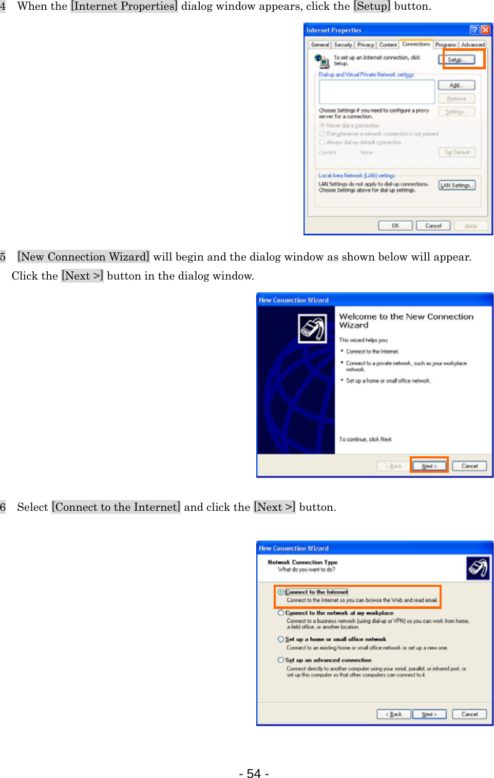 4    When the [Internet Properties] dialog window appears, click the [Setup] button.             5    [New Connection Wizard] will begin and the dialog window as shown below will appear. Click the [Next &gt;] button in the dialog window.            6    Select [Connect to the Internet] and click the [Next &gt;] button.             - 54 -  