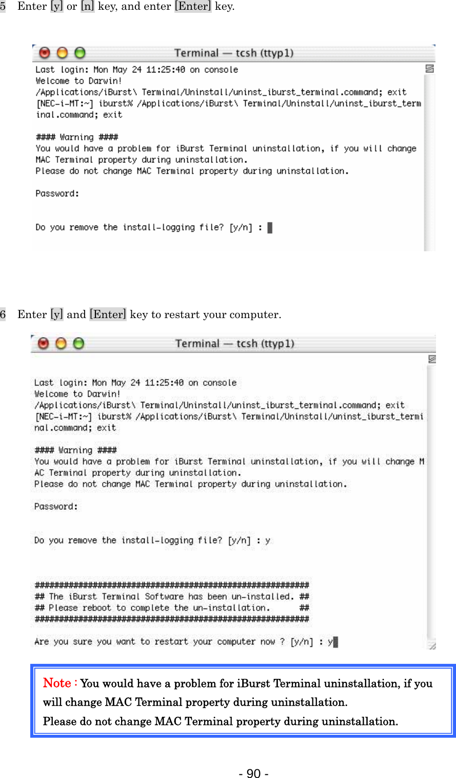 5    Enter [y] or [n] key, and enter [Enter] key.                6    Enter [y] and [Enter] key to restart your computer.                   Note : You would have a problem for iBurst Terminal uninstallation, if you will change MAC Terminal property during uninstallation. Please do not change MAC Terminal property during uninstallation.     - 90 -  