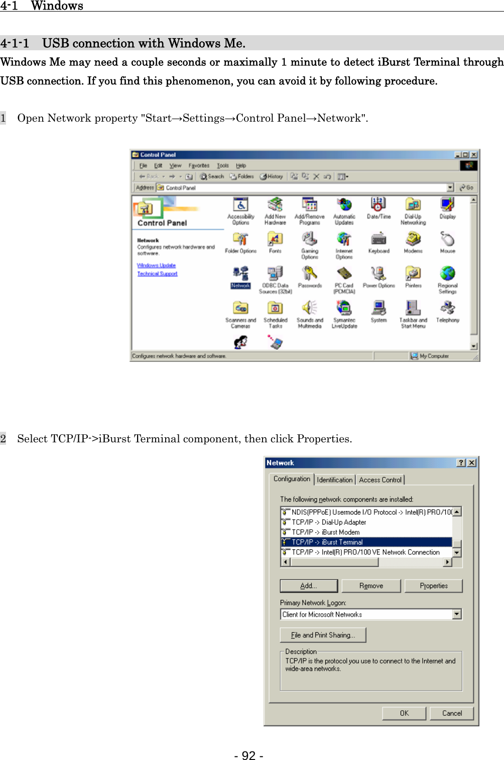 4-1  Windows                                                   4-1-1    USB connection with Windows Me.                                    Windows Me may need a couple seconds or maximally 1 minute to detect iBurst Terminal through USB connection. If you find this phenomenon, you can avoid it by following procedure.  1    Open Network property &quot;Start→Settings→Control Panel→Network&quot;.                 2    Select TCP/IP-&gt;iBurst Terminal component, then click Properties.                - 92 -  