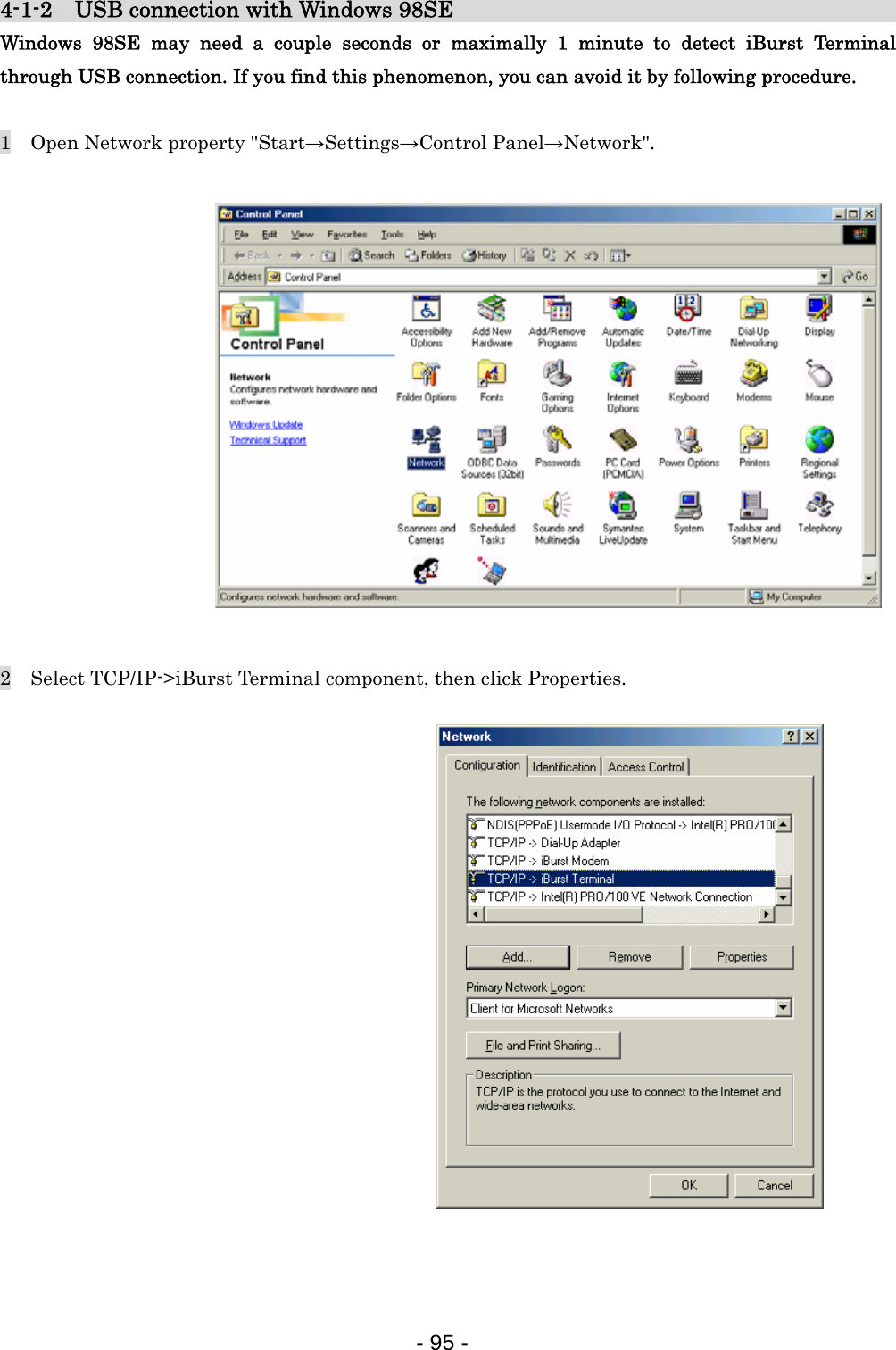 4-1-2    USB connection with Windows 98SE                               Windows 98SE may need a couple seconds or maximally 1 minute to detect iBurst Terminal through USB connection. If you find this phenomenon, you can avoid it by following procedure.  1    Open Network property &quot;Start→Settings→Control Panel→Network&quot;.                2    Select TCP/IP-&gt;iBurst Terminal component, then click Properties.                   - 95 -  