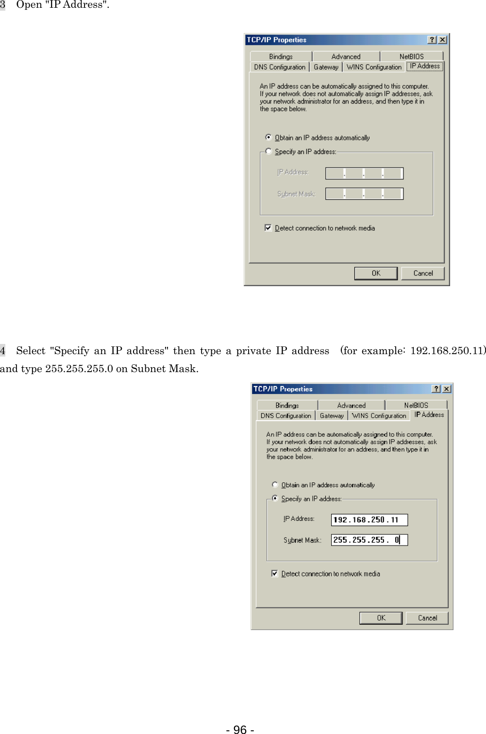 3  Open &quot;IP Address&quot;.                   4  Select &quot;Specify an IP address&quot; then type a private IP address (for example: 192.168.250.11) and type 255.255.255.0 on Subnet Mask.                   - 96 -  