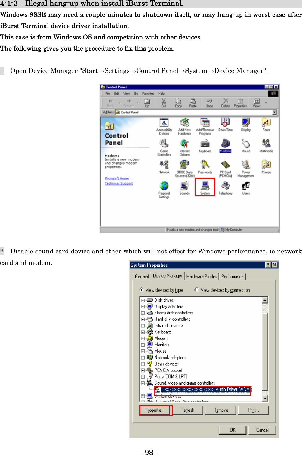 4-1-3    Illegal hang-up when install iBurst Terminal.                              Windows 98SE may need a couple minutes to shutdown itself, or may hang-up in worst case after iBurst Terminal device driver installation. This case is from Windows OS and competition with other devices. The following gives you the procedure to fix this problem.  1    Open Device Manager &quot;Start→Settings→Control Panel→System→Device Manager&quot;.                2    Disable sound card device and other which will not effect for Windows performance, ie network card and modem.                - 98 -  