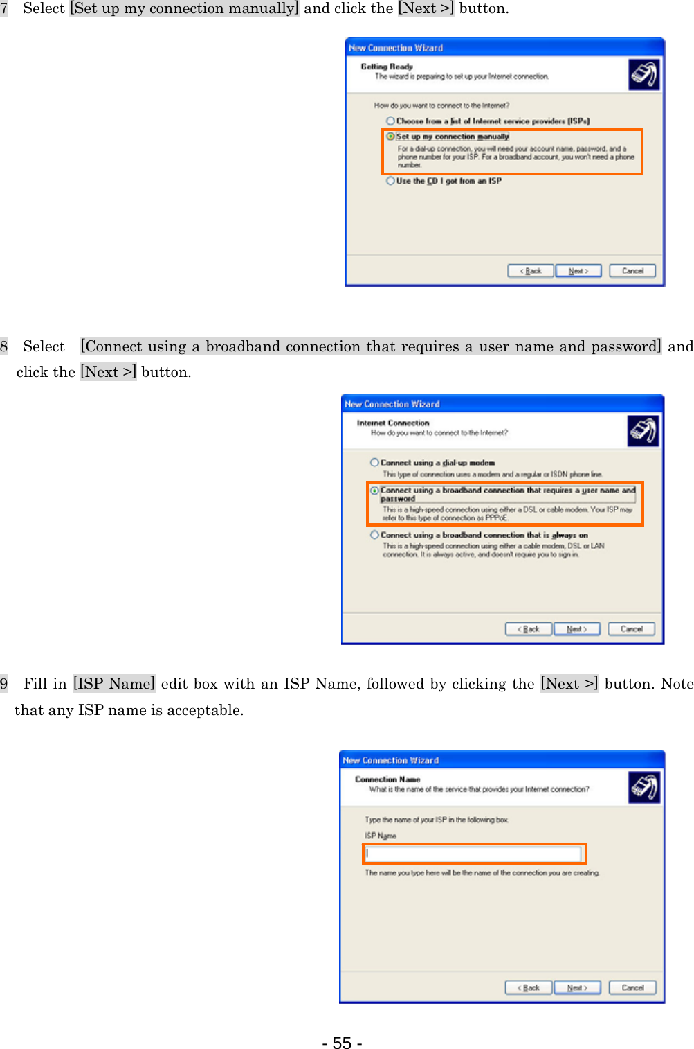 7    Select [Set up my connection manually] and click the [Next &gt;] button.             8  Select  [Connect using a broadband connection that requires a user name and password] and click the [Next &gt;] button.                9    Fill in [ISP Name] edit box with an ISP Name, followed by clicking the [Next &gt;] button. Note that any ISP name is acceptable.            - 55 -  