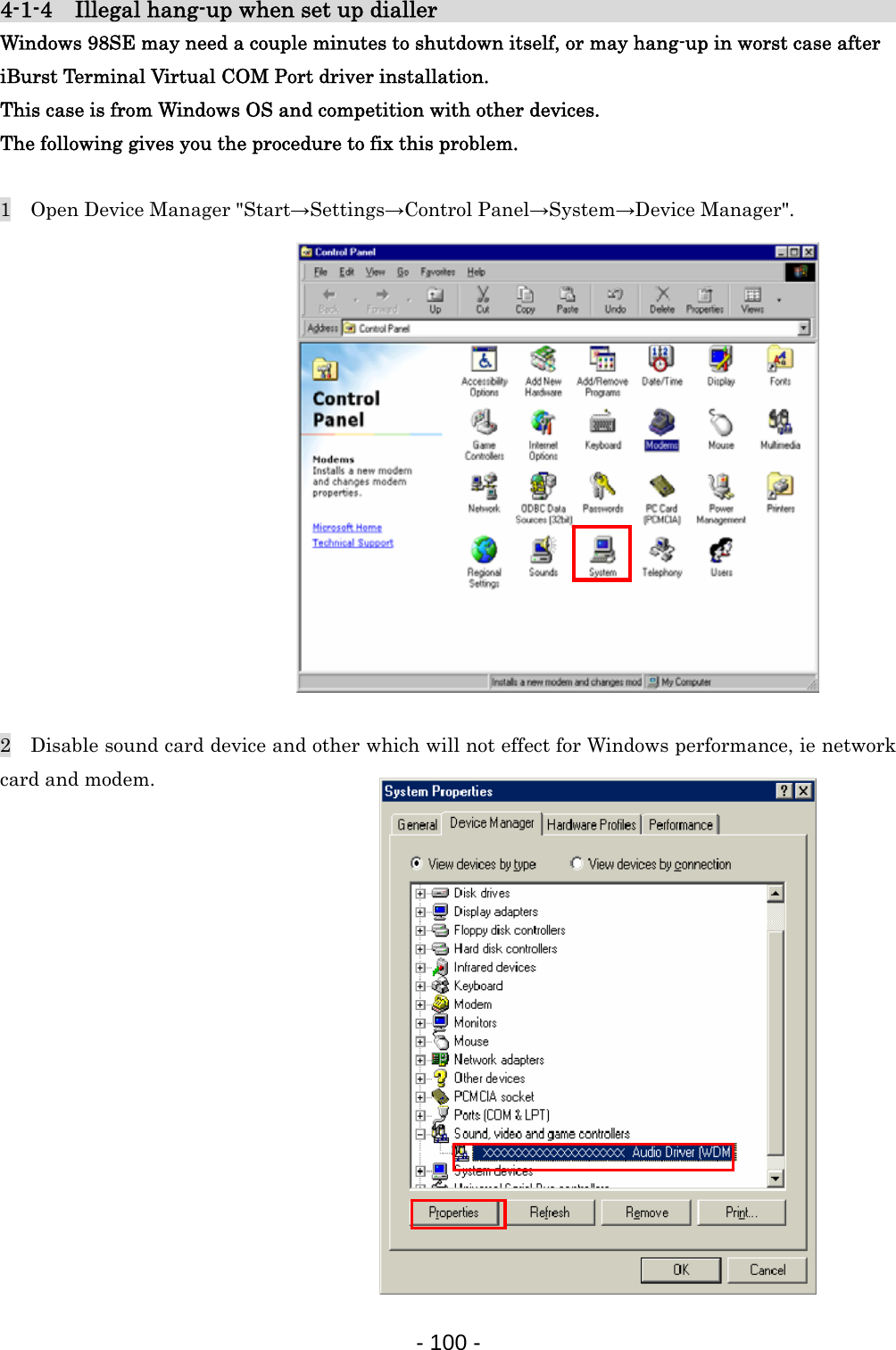 4-1-4    Illegal hang-up when set up dialler                                   Windows 98SE may need a couple minutes to shutdown itself, or may hang-up in worst case after   iBurst Terminal Virtual COM Port driver installation. This case is from Windows OS and competition with other devices. The following gives you the procedure to fix this problem.  1    Open Device Manager &quot;Start→Settings→Control Panel→System→Device Manager&quot;.                2    Disable sound card device and other which will not effect for Windows performance, ie network card and modem.                - 100 -  