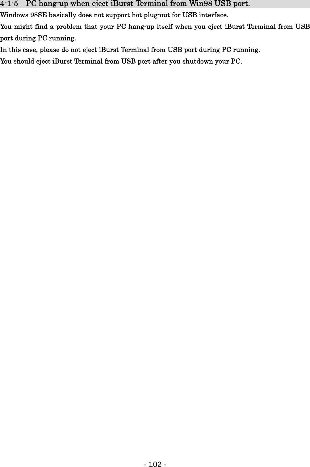 4-1-5  PC hang-up when eject iBurst Terminal from Win98 USB port.                  Windows 98SE basically does not support hot plug-out for USB interface. You might find a problem that your PC hang-up itself when you eject iBurst Terminal from USB port during PC running. In this case, please do not eject iBurst Terminal from USB port during PC running. You should eject iBurst Terminal from USB port after you shutdown your PC.                                  - 102 -  