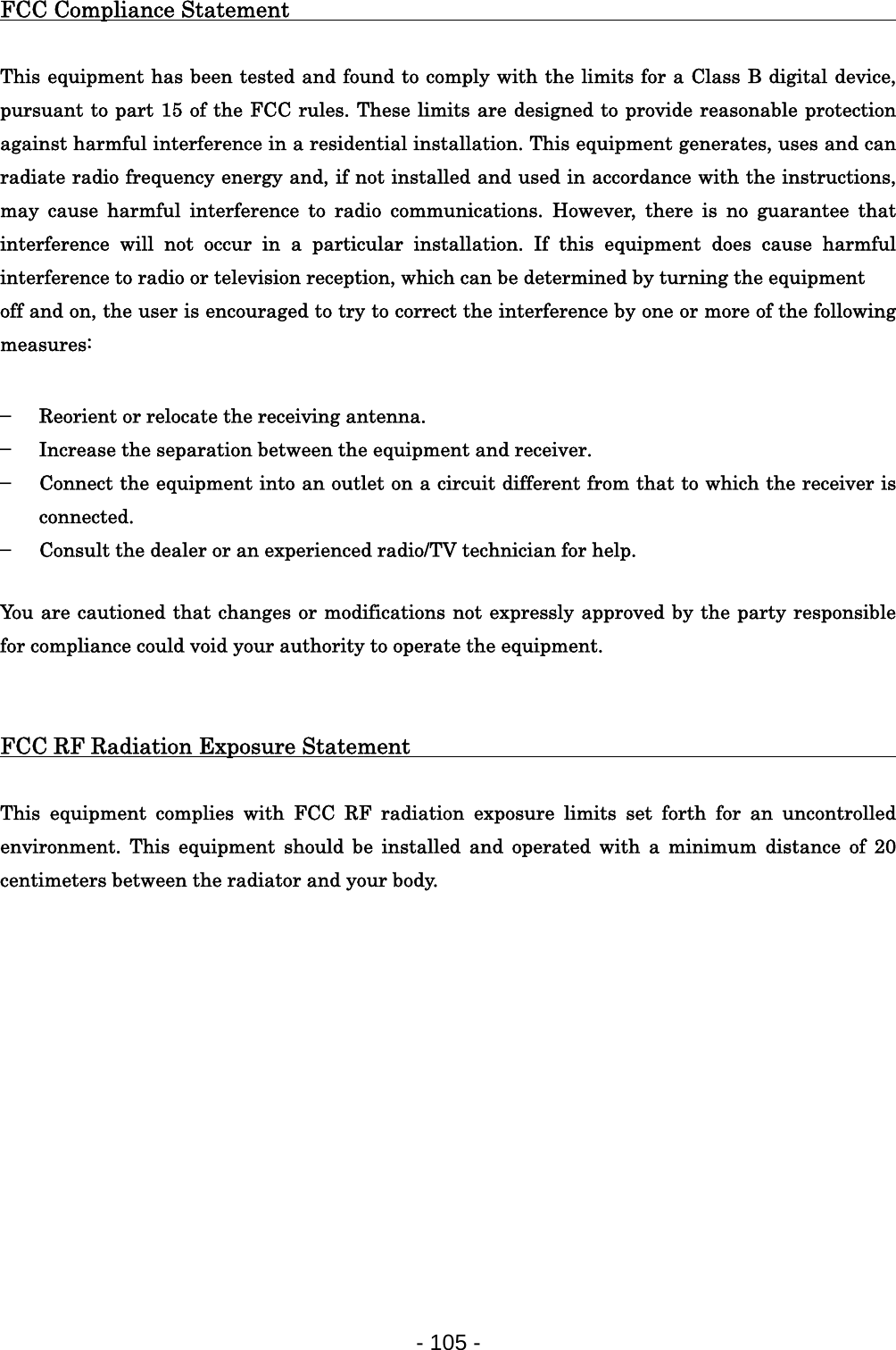 FCC Compliance Statement                                      This equipment has been tested and found to comply with the limits for a Class B digital device, pursuant to part 15 of the FCC rules. These limits are designed to provide reasonable protection against harmful interference in a residential installation. This equipment generates, uses and can radiate radio frequency energy and, if not installed and used in accordance with the instructions, may cause harmful interference to radio communications. However, there is no guarantee that interference will not occur in a particular installation. If this equipment does cause harmful interference to radio or television reception, which can be determined by turning the equipment off and on, the user is encouraged to try to correct the interference by one or more of the following measures:  ▬ Reorient or relocate the receiving antenna. ▬ Increase the separation between the equipment and receiver. ▬ Connect the equipment into an outlet on a circuit different from that to which the receiver is connected. ▬ Consult the dealer or an experienced radio/TV technician for help.  You are cautioned that changes or modifications not expressly approved by the party responsible for compliance could void your authority to operate the equipment.   FCC RF Radiation Exposure Statement                                This equipment complies with FCC RF radiation exposure limits set forth for an uncontrolled environment. This equipment should be installed and operated with a minimum distance of 20 centimeters between the radiator and your body. - 105 -  